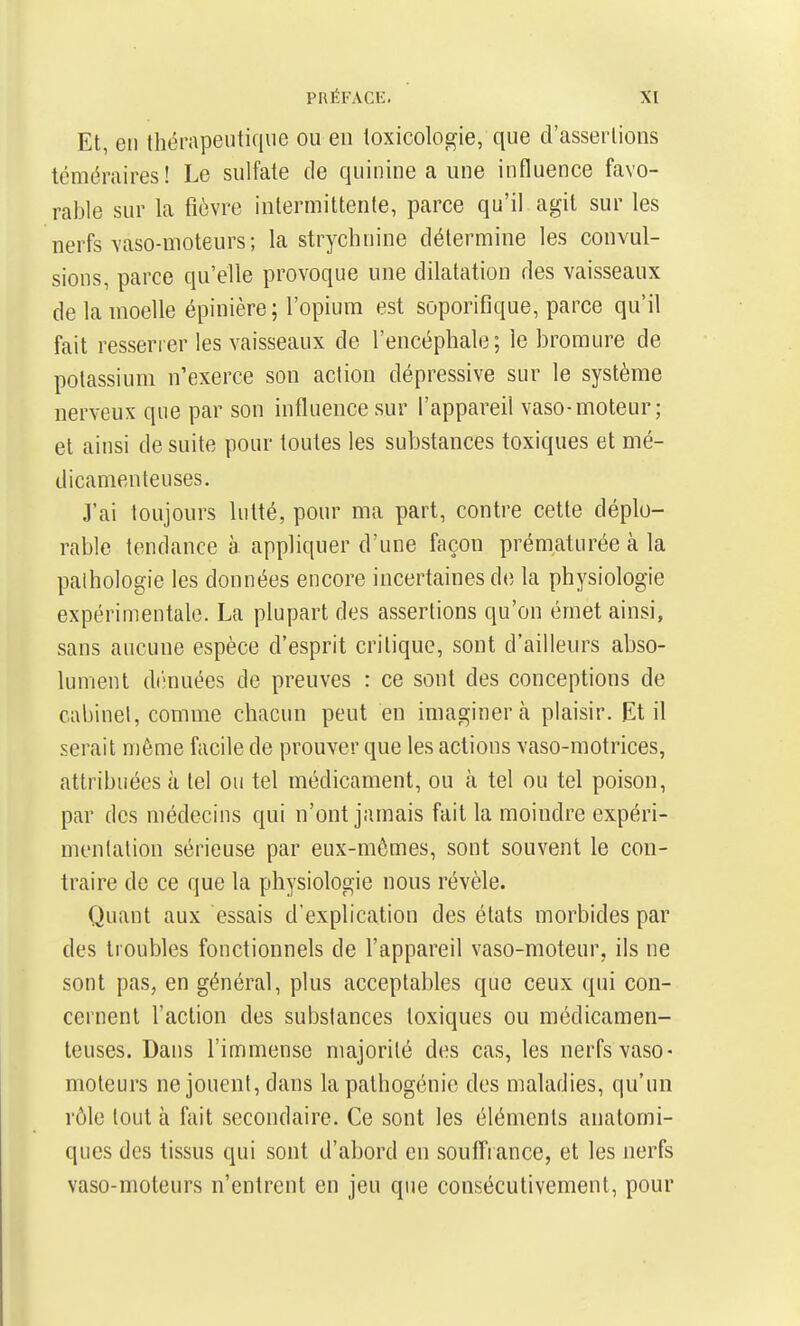 Et, en thérapeutique ou en toxicologie, que d'assertions téméraires! Le sulfate de quinine a une influence favo- rable sur la fièvre intermittente, parce qu'il agit sur les nerfs vaso-moteurs ; la strychnine détermine les convul- sions, parce qu'elle provoque une dilatation des vaisseaux de la moelle épinière; l'opium est soporifique, parce qu'il fait resserrer les vaisseaux de l'encéphale; le bromure de potassium n'exerce son action dépressive sur le système nerveux que par son influence sur l'appareil vaso-moteur; et ainsi de suite pour toutes les substances toxiques et mé- dicamenteuses. J'ai toujours lutté, pour ma part, contre cette déplo- rable tendance à appliquer d'une façon prématurée à la pathologie les données encore incertaines de la physiologie expérimentale. La plupart des assertions qu'on émet ainsi, sans aucune espèce d'esprit critique, sont d'ailleurs abso- lument di'muées de preuves : ce sont des conceptions de cabinel, comme chacun peut en imaginera plaisir. Et il serait même facile de prouver que les actions vaso-motrices, attribuées à tel ou tel médicament, ou à tel ou tel poison, par des médecins qui n'ont jamais fait la moindre expéri- menlation sérieuse par eux-mêmes, sont souvent le con- traire de ce que la physiologie nous révèle. Quant aux essais d'explication des états morbides par des troubles fonctionnels de l'appareil vaso-moteur, ils ne sont pas, en général, plus acceptables que ceux qui con- cernent l'action des substances toxiques ou médicamen- teuses. Dans l'immense majorité des cas, les nerfs vaso- moteurs ne jouent, dans lapalhogénie des maladies, qu'un rôle tout à ftiit secondaire. Ce sont les éléments anatomi- ques des tissus qui sont d'abord en soufîrance, et les nerfs vaso-moteurs n'entrent en jeu que consécutivement, pour