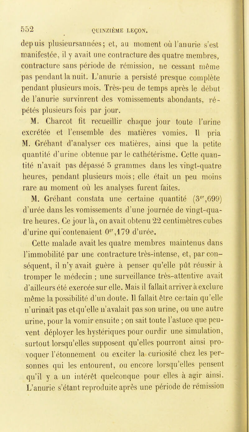 depuis plusieursannées; et, au moment où l'anurie s'est manifestée, il y avnit une contracture des quatre membres, contracture sans période de rémission, ne cessant même pas pendant la nuit. L'anurie a persisté presque complète pendant plusieurs mois. Très-peu de temps après le début de l'anurie survinrent des vomissements abondants, ré- pétés plusieurs fois par jour. M. Charcot fit recueillir chaque jour toute l'urine excrétée et l'ensemble des matières vomies. ïl pria M. Gréhant d'analyser ces matières, ainsi que la petite quantité d'urine obtenue par le cathétérisme. Cette quan- tité n'avait pas dépassé 5 grammes dans les vingt-quatre heures, pendant plusieurs mois ; elle était un peu moins rare au moment où les analyses furent faites. M. Gréhant constata une certaine quantité (3^',699) d'urée dans les vomissements d'une journée de vingt-qua- tre heures. Ce jour là, on avait obtenu 22 centimètres cubes d'urine qui contenaient 0^',179 d'urée. Cette malade avait les quatre membres maintenus dans l'immobilité par une contracture très-intense, et, par con- séquent, il n'y avait guère à penser qu'elle pût réussir à tromper le médecin ; une surveillance très-attentive avait d'ailleurs été exercée sur elle. Mais il fallait arriver à exclure même lapossibiUté d'un doute. Il fallait être certain qu'elle n'urinait pas etqu'elle n'avalait pas son urine, ou une autre urine, pour la vomir ensuite ; on sait toute l'astuce que peu- vent déployer les hystériques pour ourdir une simulation, surtout lorsqu'elles supposent qu'elles pourront ainsi pro- voquer l'étonnemenl ou exciter la curiosité chez les per- sonnes qui les entourent, ou encore lorsqu'elles pensent qu'il y a un intérêt quelconque pour elles à agir ainsi. L'anurie s'étant reproduite après une période de rémission