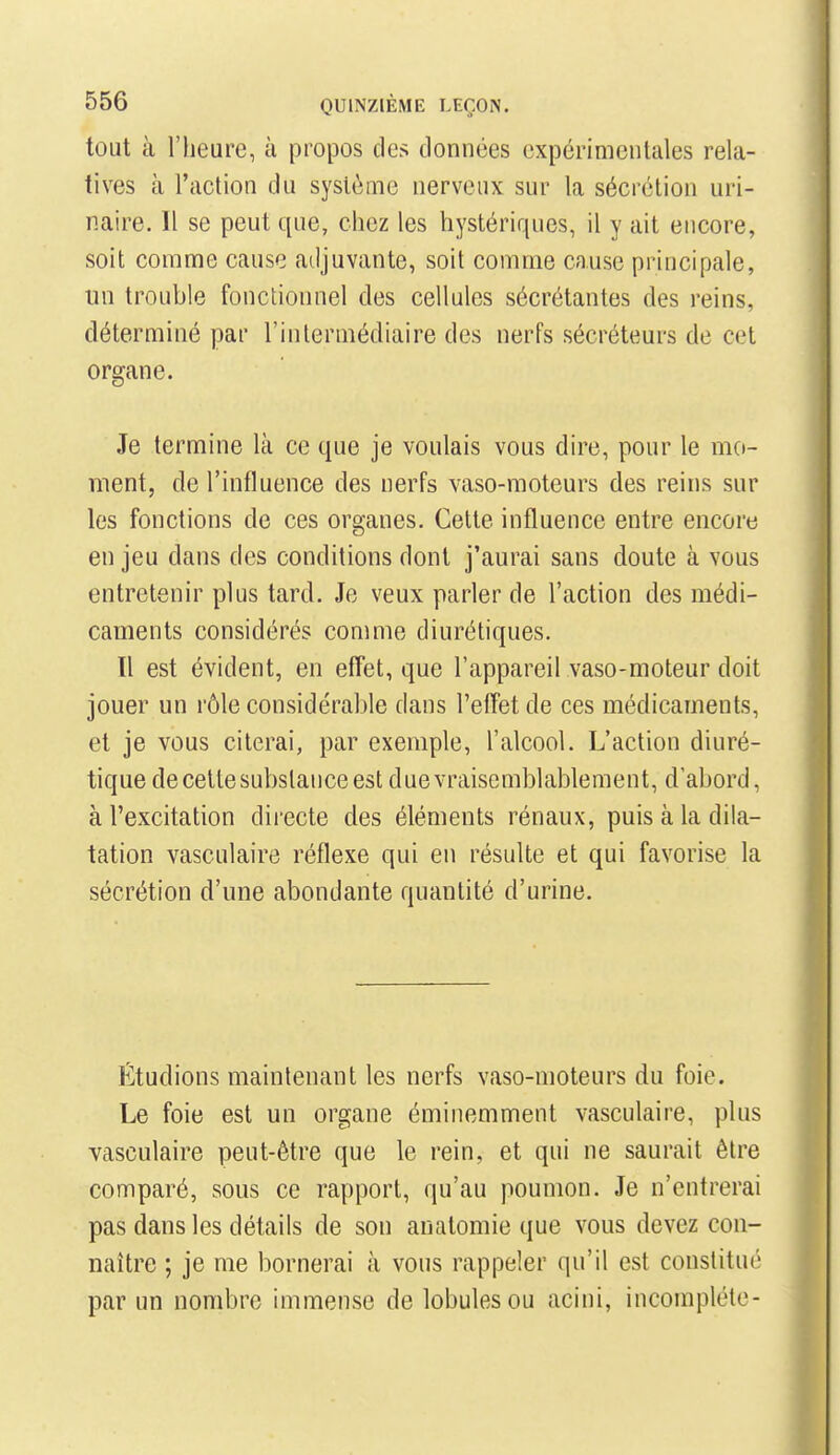 tout à l'heure, à propos des données expérimentales rela- tives à l'action du système nerveux sur la sécrétion uri- naire. Il se peut que, chez les hystériques, il y ait encore, soit comme cause adjuvante, soit comme cause principale, un trouble fonctionnel des cellules sécrétantes des reins, déterminé par l'intermédiaire des nerfs sécréteurs de cet organe. Je termine là ce que je voulais vous dire, pour le mo- ment, de l'influence des nerfs vaso-moteurs des reins sur les fonctions de ces organes. Cette influence entre encore en jeu dans des conditions dont j'aurai sans doute à vous entretenir plus tard. Je veux parler de l'action des médi- caments considérés comme diurétiques. Il est évident, en effet, que l'appareil vaso-moteur doit jouer un rôle considérable dans l'effet de ces médicaments, et je vous citerai, par exemple, l'alcool. L'action diuré- tique de celle substance est due vraisemblablement, d'abord, à l'excitation directe des éléments rénaux, puis à la dila- tation vasculaire réflexe qui en résulte et qui favorise la sécrétion d'une abondante quantité d'urine. Étudions maintenant les nerfs vaso-moteurs du foie. Le foie est un organe éminemment vasculaire, plus vasculaire peut-être que le rein, et qui ne saurait être comparé, sous ce rapport, qu'au poumon. Je n'entrerai pas dans les détails de son analomie que vous devez con- naître ; je me bornerai à vous rappeler qu'il est constitué par un nombre immense de lobules ou acini, incomplète-