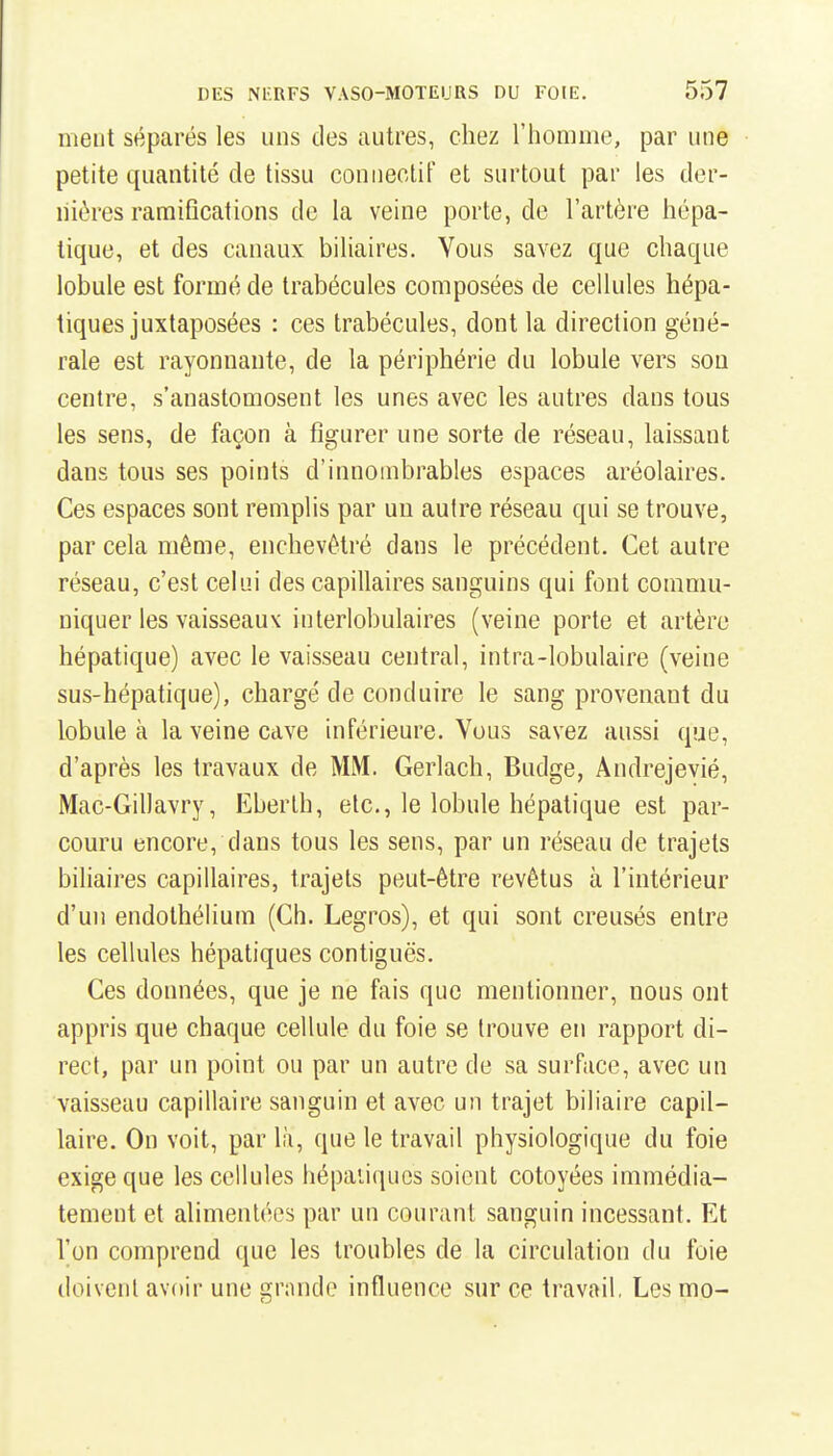 ment séparés les uns des autres, chez l'homme, par une petite quantité de tissu conueolif et surtout par les der- nières ramifications de la veine porte, de l'artère hépa- tique, et des canaux biliaires. Vous savez que chaque lobule est formé de trabécules composées de cellules hépa- tiques juxtaposées : ces trabécules, dont la direction géné- rale est rayonnante, de la périphérie du lobule vers sou centre, s'anastomosent les unes avec les autres dans tous les sens, de façon à figurer une sorte de réseau, laissant dans tous ses points d'innombrables espaces aréolaires. Ces espaces sont remplis par uu autre réseau qui se trouve, par cela même, enchevêtré dans le précédent. Cet autre réseau, c'est celui des capillaires sanguins qui font commu- niquer les vaisseaux interlobulaires (veine porte et artère hépatique) avec le vaisseau central, intra-lobulaire (veine sus-hépatique), chargé de conduire le sang provenant du lobule à la veine cave inférieure. Vous savez aussi que, d'après les travaux de MM. Gerlach, Budge, Andrejevié, Mac-Gillavry, Eberth, etc., le lobule hépatique est par- couru encore, dans tous les sens, par un réseau de trajets biliaires capillaires, trajets peut-être revêtus à l'intérieur d'un endothélium (Ch. Legros), et qui sont creusés entre les cellules hépatiques contiguës. Ces données, que je ne fais que mentionner, nous ont appris que chaque cellule du foie se trouve en rapport di- rect, par un point ou par un autre de sa surface, avec un vaisseau capillaire sanguin et avec un trajet biliaire capil- laire. On voit, par là, que le travail physiologique du foie exige que les cellules hépaiiques soient côtoyées immédia- tement et alimentées par un courant sanguin incessant. Et l'on comprend que les troubles de la circulation du foie doivent avoir une grande influence sur ce travail, Les mo-