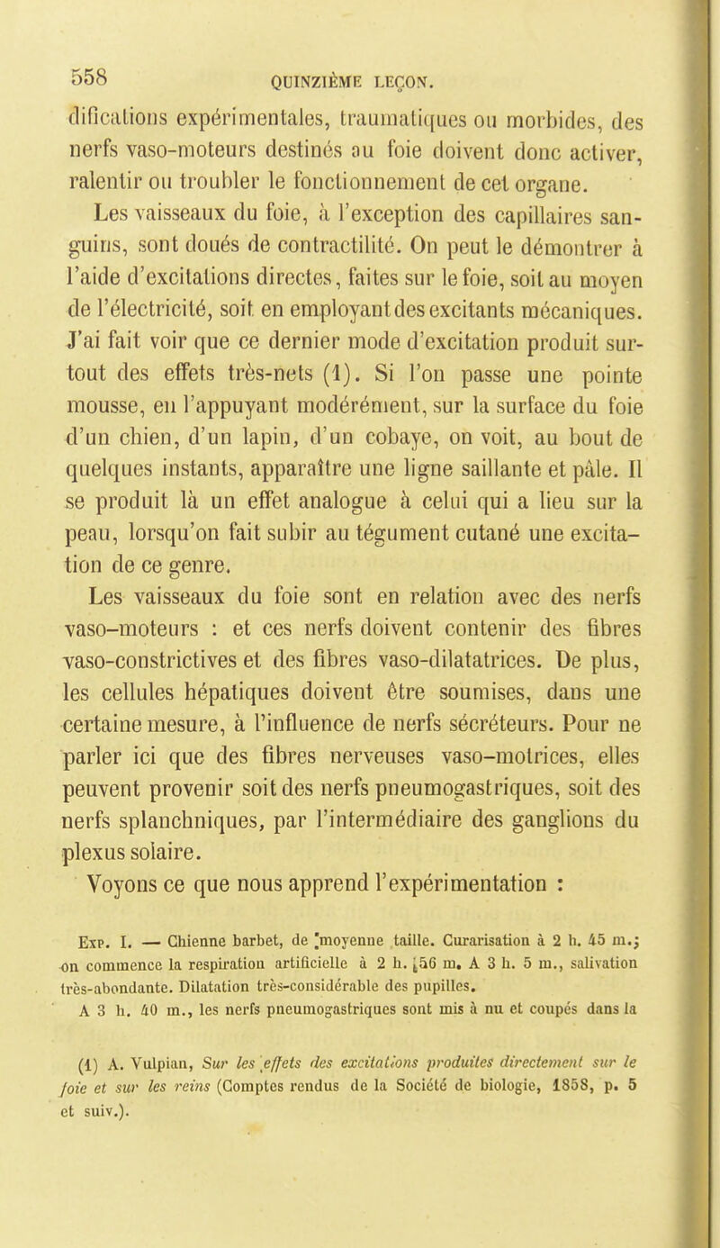 dificalions expérimentales, traumatiques ou morbides, des nerfs vaso-moteurs destinés ou foie doivent donc activer, ralentir ou troubler le fonctionnement de cet organe. Les vaisseaux du foie, à l'exception des capillaires san- guins, sont doués de contractilité. On peut le démontrer à l'aide d'excitations directes, faites sur le foie, soit au moyen de l'électricité, soit en employant des excitants mécaniques. J'ai fait voir que ce dernier mode d'excitation produit sur- tout des effets très-nets (1). Si l'on passe une pointe mousse, en l'appuyant modérément, sur la surface du foie d'un chien, d'un lapin, d'un cobaye, on voit, au bout de quelques instants, apparaître une ligne saillante et pâle. Il se produit là un effet analogue à celui qui a lieu sur la peau, lorsqu'on fait subir au tégument cutané une excita- tion de ce genre. Les vaisseaux du foie sont en relation avec des nerfs vaso-moteurs : et ces nerfs doivent contenir des fibres vaso-constrictives et des fibres vaso-dilatatrices. De plus, les cellules hépatiques doivent être soumises, dans une certaine mesure, à l'influence de nerfs sécréteurs. Pour ne parler ici que des fibres nerveuses vaso-motrices, elles peuvent provenir soit des nerfs pneumogastriques, soit des nerfs splanchniques, par l'intermédiaire des ganglions du plexus solaire. Voyons ce que nous apprend l'expérimentation : EîP. I. — Chienne barbet, de |moyenue taille. Curarisation à 2 h. 45 m.; ■on commence la respiration artificielle à 2 h. ^56 m, A 3 h. 5 m., salivation Irès-abondante. Dilatation très-considérable des pupilles. A 3 h. 40 m., les nerfs pneumog^astriques sont mis à nu et coupés dans la (1) A. Vulpian, Su?' les effets des excitations produites directement sur le foie et sur les reins (Comptes rendus de la Société de biologie, 1858, p. 5 et suiv.).