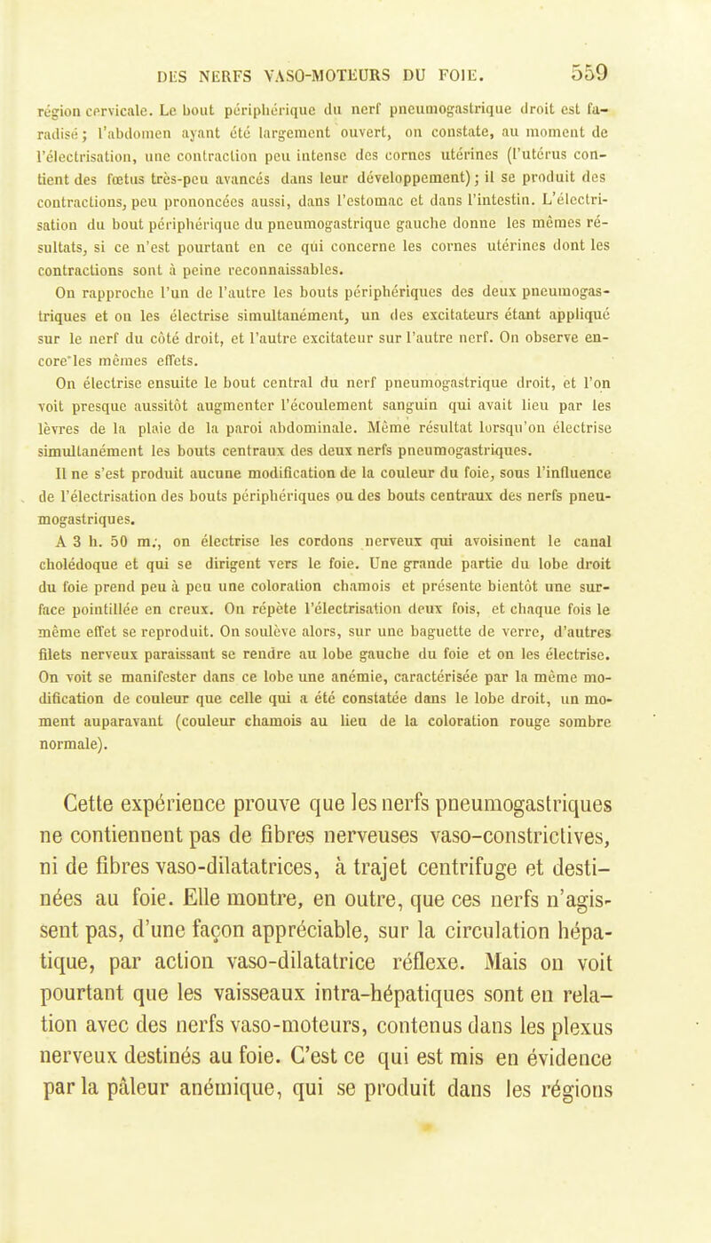 région cervicale. Le bout périphérique du nerf pneumogastrique droit est fu- radisé ; l'abdomen ayant été largement ouvert, on constate, au moment de l'électrisation, une contraction peu intense des cornes utérines (l'utérus con- tient des fœtus très-peu avancés dans leur développement); il se produit des contractionSj peu prononcées aussi, dans l'estomac et dans l'intestin. L'électri- sation du bout périphérique du pneumogastrique gauche donne les mêmes ré- sultats, si ce n'est pourtant en ce qui concerne les cornes utérines dont les contractions sont à peine reconnaissables. On rapproche l'un de l'autre les bouts périphériques des deux pneumogas- triques et on les électrise simultanément, un des excitateurs étant appliqué sur le nerf du côté droit, et l'autre excitateur sur l'autre nerf. On observe en- core'les mêmes effets. On électrise ensuite le bout central du nerf pneumogastrique droit, et l'on voit presque aussitôt augmenter l'écoulement sanguin qui avait lieu par les lèvres de la plaie de la paroi abdominale. Même résultat lorsqu'on électrise simultanément les bouts centraux des deux nerfs pneumogastriques. 11 ne s'est produit aucune modification de la couleur du foie, sous l'influence de l'électrisation des bouts périphériques ou des bouts centraux des nerfs pneu- mogastriques. A 3 h. 50 m;, on électrise les cordons nerveux qui avoisinent le canal cholédoque et qui se dirigent yers le foie. Une grande partie du lobe droit du foie prend peu à peu une coloration chamois et présente bientôt une sur- face pointillée en creux. On répète l'électrisation deux fois, et chaque fois le même effet se reproduit. On soulève alors, sur une baguette de verre, d'autres filets nerveux paraissant se rendre au lobe gauche du foie et on les électrise. On voit se manifester dans ce lobe une anémie, caractérisée par la même mo- dification de couleur que celle qui a été constatée dans le lobe droit, un mo- ment auparavant (couleur chamois au lien de la coloration rouge sombre normale). Cette expérience prouve que les nerfs pneumogastriques ne contiennent pas de flbres nerveuses vaso-constrictives, ni de fibres vaso-dilatatrices, à trajet centrifuge et desti- nées au foie. Elle montre, en outre, que ces nerfs n'agis- sent pas, d'une façon appréciable, sur la circulation hépa- tique, par action vaso-dilatatrice réflexe. Mais on voit pourtant que les vaisseaux intra-hépatiques sont en rela- tion avec des nerfs vaso-moteurs, contenus dans les plexus nerveux destinés au foie. C'est ce qui est rais en évidence par la pâleur anémique, qui se produit dans les régions