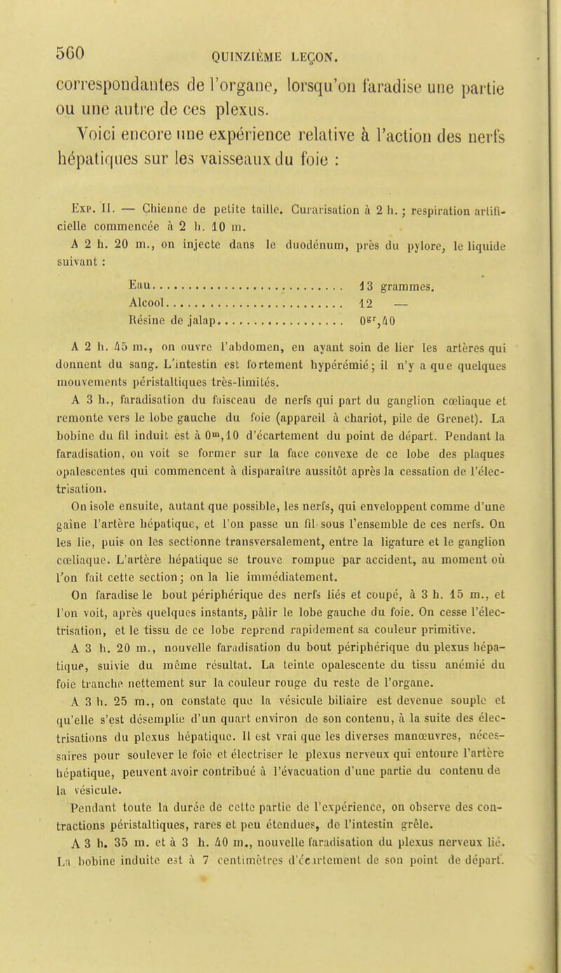correspondantes cle l'organe, lorsqu'on faradise une partie ou une antre de ces plexus. Voici encore une expérience relative à l'action des nerfs hépatiques sur les vaisseaux du foie : Exp. II. — Gliieiine de petite taille. Gururisation à 2 Ii. ; respiration arlifi- cielle commencée là 2 li. 10 m. A 2 h. 20 m., on injecte dans le duodénum, près du pylore, le liquide suivant : Eau 13 grammes. Alcool 12 — Résine de jalap 0b%40 A 2 h. 45 m., on ouvre l'abdomen, en ayant soin de lier les artères qui donnent du sang. L'intestin est fortement hypérémié; il n'y a que quelques mouvements péristaltiques très-limités. A 3 lu, faradisalion du faisceau de nerfs qui part du ganglion cœliaque et remonte vers le lobe gauche du foie (appareil à chariot, pile de Grenet). La bobine du fil induit est à 0',10 d'écartement du point de départ. Pendant la faradisalion, ou voit se former sur la face convexe de ce lobe des plaques opalescentes qui commencent à disparaître aussitôt après la cessation de l'élec- trisation. On isole ensuite, autant que possible, les nerfs, qui enveloppent comme d'une gaine l'artère hépatique, et l'on passe un fil sous l'ensemble de ces nerfs. On les lie, puis on les sectionne transversalement, entre la ligature et le ganglion cœliaque. L'artère hépatique se trouve rompue par accident, au moment oii l'on fait cette section; on la lie immédiatement. On faradise le bout périphérique des nerfs liés et coupé, à 3 h. 15 m., et l'on voit, après quelques instants, pâlir le lobe gauche du foie. On cesse l'élec- trisation, et le tissu de ce lobe reprend rapifleracnt sa couleur primitive. A 3 h. 20 m., nouvelle faradisation du bout périphérique du plexus hépa- tique, suivie du même résultat, La teinte opalescente du tissu anémié du foie tranche nettement sur la couleur rouge du reste de l'organe. A 3 11. 25 m., on constate que la vésicule biliaire est devenue souple et qu'elle s'est désemplie d'un quart environ de son contenu, à la suite des élec- trisations du plexus hépatique. 11 est vrai que les diverses manœuvres, néces- saires pour soulever le foie et élcctriser le plexus nerveux qui entoure l'artère hépatique, peuvent avoir contribué à l'évacuation d'une partie du contenu de la vésicule. Pendant toute la durée de cette partie de l'expérience, on observe des con- tractions péristaltiques, rares et peu étendues, de l'intestin grêle. A 3 h. 35 m. et à 3 h. 40 m., nouvelle faradisation du plexus nerveux lié.
