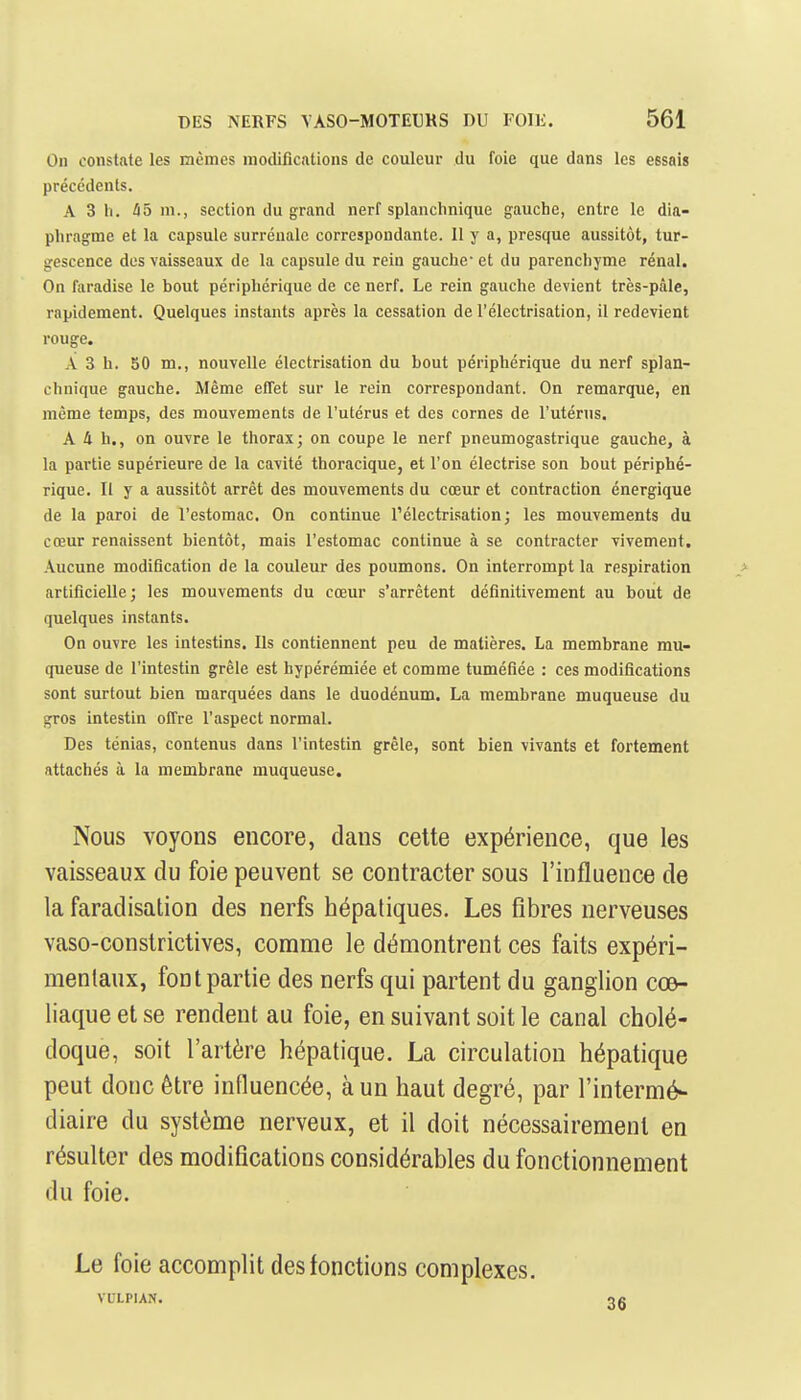 On constate les mêmes modifications de couleur du foie que dans les essais précédents. A 3 11. Û5 ni., section du grand nerf splanchnique gauche, entre le dia- phragme et la capsule surrénale correspondante. Il y a, presque aussitôt, tur- gescence des vaisseaux de la capsule du rein gauche- et du parenchyme rénal. On faradise le bout périphérique de ce nerf. Le rein gauche devient très-pâle, rapidement. Quelques instants après la cessation de l'électrisation, il redevient rouge. A 3 h. 50 m., nouvelle électrisation du bout périphérique du nerf splan- chnique gauche. Même effet sur le rein correspondant. On remarque, en même temps, des mouvements de l'utérus et des cornes de l'utérus. A 4 h., on ouvre le thorax; on coupe le nerf pneumogastrique gauche, à la partie supérieure de la cavité thoracique, et l'on électrise son bout périphé- rique. Il y a aussitôt arrêt des mouvements du cœur et contraction énergique de la paroi de l'estomac. On continue l'électrisation; les mouvements du cœur renaissent bientôt, mais l'estomac continue à se contracter vivement. Aucune modification de la couleur des poumons. On interrompt la respiration > artificielle; les mouvements du cœur s'arrêtent définitivement au bout de quelques instants. On ouvre les intestins. Ils contiennent peu de matières. La membrane mu- queuse de l'intestin grêle est hypérémiée et comme tuméfiée : ces modifications sont surtout bien marquées dans le duodénum. La membrane muqueuse du gros intestin offre l'aspect normal. Des ténias, contenus dans l'intestin grêle, sont bien vivants et fortement attachés à la membrane muqueuse. Nous voyons encore, dans cette expérience, que les vaisseaux du foie peuvent se contracter sous l'influence de la faradisation des nerfs hépatiques. Les fibres nerveuses vaso-constrictives, comme le démontrent ces faits expéri- mentaux, font partie des nerfs qui partent du ganglion cœ- liaque et se rendent au foie, en suivant soit le canal cholé- doque, soit l'artère hépatique. La circulation hépatique peut donc être influencée, à un haut degré, par l'intermé- diaire du système nerveux, et il doit nécessairement en résulter des modifications considérables du fonctionnement du foie. Le foie accomplit des fonctions complexes. VULPIAN.