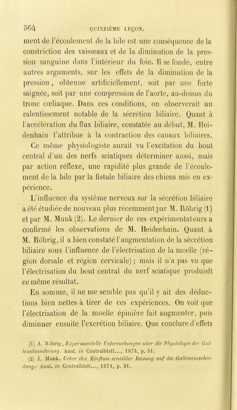 ment de l'écoulement de la bile est une conséquence de la couslriction des vaisseaux et de la diminution de la pres- sion sanguine dans l'intérieur du foie. 11 se fonde, entre autres arguments, sur les effets de la diminution de la pression, obtenue artificiellement, soit par une forte saignée, soit par une compression de l'aorte, au-dessus du tronc cœliaque. Dans ces conditions, on observerait un ralentissement notable de la sécrétion biliaire. Quant à l'accélération du flux biliaire, constatée au début, M. Hei- denbain l'attribue à la contraction des canaux biliaires. Ce môme physiologiste aurait vu l'excitation du bout central d'un des nerfs sciatiques déterminer aussi, mais par action réflexe, une rapidité plus grande de l'écoule- ment de la bile par la fistule biliaire des chiens mis en ex- périence. L'influence du système nerveux sur la sécrétion biliaire a été étudiée de nouveau plus récemment par M. Rôhrig(l) et par M. Munk(2). Le dernier de ces expérimentateurs a confirmé les observations de M. Heidenhain. Quant à M. Rôhrig, il a bien constaté l'augmentation de la sécrétion biliaire sous l'influence de l'électrisation de la moelle (ré- gion dorsale et région cervicale) ; mais il n'a pas vu que l'électrisation du bout central du nerf sciatique produisît ce même résultat. En somme, il ne me semble pas qu'il y ait des déduc- tions bien nettes à tirer de ces expériences. On voit que l'électrisation de la moelle épinière fait augmenter, puis diminuer ensuite l'excrétion biliaire. Que conclure d'effets (1) A. Riihrig, Experimentelle Untersuchungen uber die Physiologiedcr Gal- lenabsonderung. Anal, in Cciilralblatt..., 1874, p. 51. (2) J. Munk, Ueber dcn Einfluss scnsibler Reizung auf die Gallenausschei- dung. Anal, in Cenlralblatt..,, 187/i, p. 51.