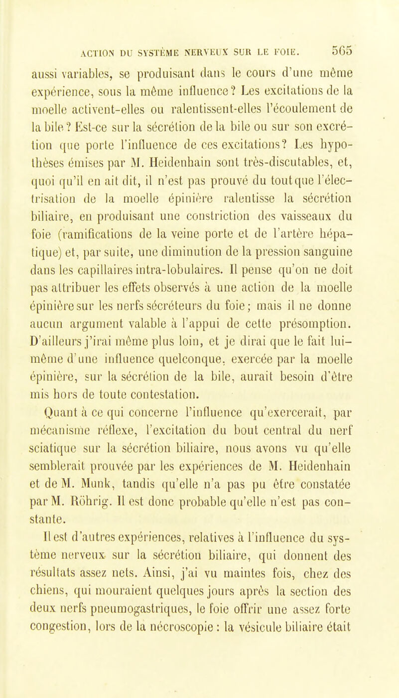 aussi variables, se produisant clans le cours d'une même expérience, sous la même influence? Les excitations de la moelle activent-elles ou ralentissent-elles l'écoulement de la bile ? Est-ce sur la sécrétion de la bile ou sur son excré- tion que porte l'influence de ces excitations? Les hypo- thèses émises par M. Heidenhain sont très-discutables, et, quoi qu'il en ait dit, il n'est pas prouvé du tout que l'élec- trisalion de la moelle épinière ralentisse la sécrétion biliaire, en produisant une constriction des vaisseaux du foie (ramifications de la veine porte et de l'artère hépa- tique) et, par suite, une diminution de la pression sanguine dans les capillaires intra-lobulaires. Il pense qu'on ne doit pas attribuer les effets observés à une action de la moelle épinière sur les nerfs sécréteurs du foie; mais il ne donne aucun argument valable à l'appui de cette présomption. D'ailleurs j'irai même plus loin, et je dirai que le fait lui- même d'une influence quelconque, exercée par la moelle épinière, sur la sécrétion de la bile, aurait besoin d'être mis hors de toute contestation. Quant à ce qui concerne l'influence qu'exercerait, par mécanisme réflexe, l'excitation du bout central du nerf sciatique sur la sécrétion biliaire, nous avons vu qu'elle semblerait prouvée par les expériences de M. Heidenhain et de M. Munk, tandis qu'elle n'a pas pu être constatée par M, Rohrig. 11 est donc probable qu'elle n'est pas con- stante. Il est d'autres expériences, relatives à l'influence du sys- tème nerveux sur la sécrétion biliaire, qui donnent des résultats assez nets. Ainsi, j'ai vu maintes fois, chez des chiens, qui mouraient quelques jours après la section des deux nerfs pneumogastriques, le foie offrir une assez forte congestion, lors de la nécroscople : la vésicule biliaire était