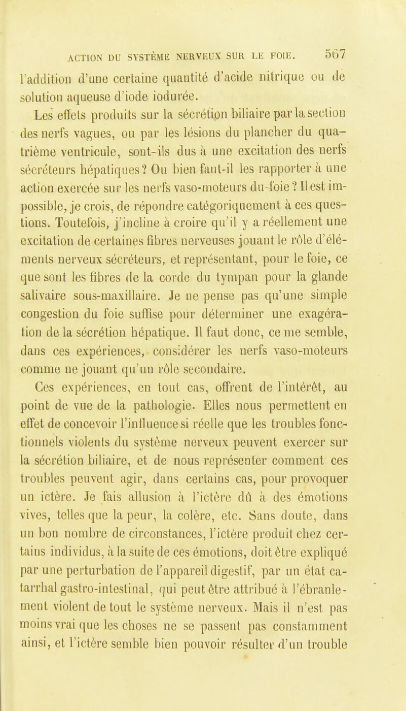 laddition d'une certaine quantité d'acide nitrique ou de solution aqueuse d'iode ioduréc. Les effets produits sur la sécrétion biliaire par la section des nerfs vagues, ou par les lésions du plancher du qua- trième ventricule, sont-ils dus à une excitation des nerfs sécréteurs hépatiques? Ou bien faut-il les rapporter à une action exercée sur les nerfs vaso-moteurs du-foie ? Il est im- possible, je crois, de répondre catégoriquement à ces ques- tions. Toutefois, j'incline à croire qu'il y a réellement une excitation de certaines fibres nerveuses jouant le rôle d'élé- ments nerveux sécréteurs, et représentant, pour le foie, ce que sont les fibres de la corde du tympan pour la glande salivaire sous-maxillaire. Je ne pense pas qu'une simple congestion du foie suffise pour déterminer une exagéra- tion de la sécrétion hépatique. Il faut donc, ce me semble, dans ces expériences, considérer les nerfs vaso-moteurs comme ne jouant qu'un rôle secondaire. Ces expériences, en tout cas, offrent de l'intérêt, au point de vue de la pathologie. Elles nous permettent en effet de concevoir l'intluencesi réelle que les troubles fonc- tionnels violents du système nerveux peuvent exercer sur la sécrétion biliaire, et de nous représenter comment ces troubles peuvent agir, dans certains cas, pour provoquer un ictère. Je fais allusion à l'ictère dû à des émotions vives, telles que la peur, la colère, etc. Sans doute, dans un bon nombre de circonstances, l'ictère produit chez cer- tains individus, à la suite de ces émotions, doit être expliqué par une perturbation de l'appareil digestif, par un état ca- tarrhal gastro-intestinal, qui peut être attribué à l'ébranle- ment violent de tout le système nerveux. Mais il n'est pas moins vrai que les choses ne se passent pas constamment ainsi, et l'ictère semble bien pouvoir résulter d'un trouble