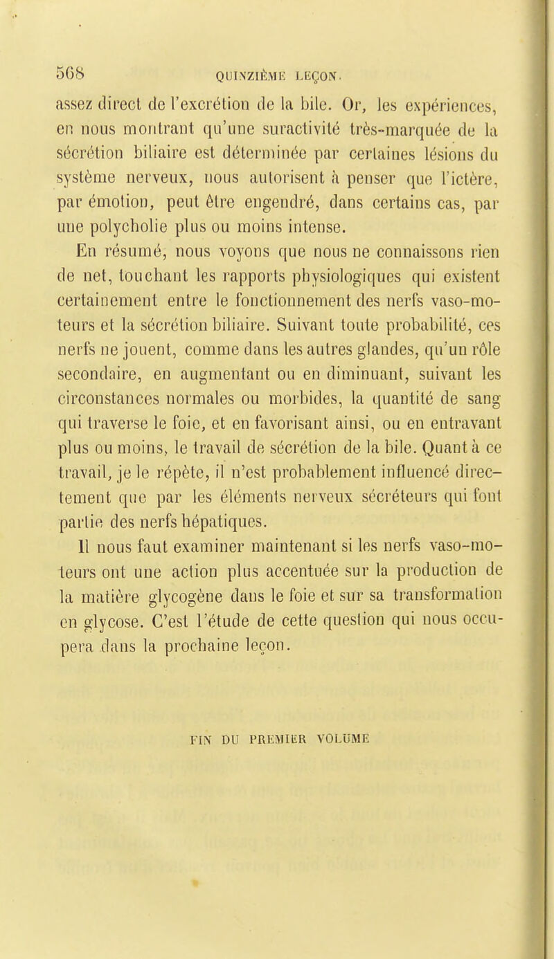 508 QUINZII-liME i.LÇON. assez direct de l'excrétion de la bile. Or, les expériences, en nous montrant qu'une suractivité très-marquée de la sécrétion biliaire est déterminée par certaines lésions du système nerveux, nous autorisent à penser que l'ictère, par émotion, peut être engendré, dans certains cas, par une polycholie plus ou moins intense. En résumé, nous voyons que nous ne connaissons rien de net, louchant les rapports physiologiques qui existent certainement entre le fonctionnement des nerfs vaso-mo- teurs et la sécrétion biliaire. Suivant toute probabilité, ces nerfs ne jouent, comme dans les autres glandes, qu'un rôle secondaire, en augmentant ou en diminuant, suivant les circonstances normales ou morbides, la quantité de sang qui traverse le foie, et en favorisant ainsi, ou en entravant plus ou moins, le travail de sécrétion de la bile. Quanta ce travail, je le répète, il n'est probablement influencé direc- tement que par les éléments nerveux sécréteurs qui font partie des nerfs hépatiques. Il nous faut examiner maintenant si les nerfs vaso-mo- teurs ont une action plus accentuée sur la production de la matière glycogène dans le foie et sur sa transformation en glycose. C'est l'étude de cette queslion qui nous occu- pera dans la prochaine leçon. FIX DU PRliMIliR VOLUME