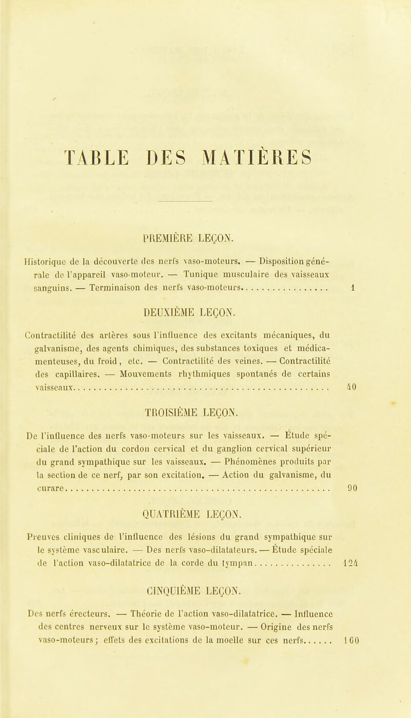 r TABLE DES MATIÈRES PREMIÈRE LEÇON. Historique de la découverte des nerfs vaso-moteurs. — Disposition géné- rale de l'appareil vaso-raoteiir. — Tunique musculaire des vaisseaux sanguins. — Terminaison des nerfs vaso-moteurs 1 DEUXIÈME LEÇON. Contractilité des artères sous l'influence des excitants mécaniques, du galvanisme, des agents chimiques, des substances toxiques et médica- menteuses, du froid, etc. — Contractilité des veines. — Contractilité des capillaires. — Mouvements rbjthmiques spontanés de certains vaisseaux 40 TROISIÈME LEÇON. De l'influence des nerfs vaso-moteurs sur les vaisseaux. — Etude spé- ciale de l'action du cordon cervical et du ganglion cervical supérieur du grand sympathique sur les vaisseaux. — Phénomènes produits par la section de ce nerf, par son excitation, — Action du galvanisme, du curare 90 QUATRIÈME LEÇON. Preuves cliniques de l'influence des lésions du grand sympathique sur le système vasculaire. — Des nerfs vaso-dilatateurs. — Étude spéciale de l'action vaso-dilatatrice de la corde du tympan 124 CINQUIÈME LEÇON. Des nerfs érccteurs. — Théorie de l'action vaso-dilatatrice. — Influence des centres nerveux sur le système vaso-moteur. — Origine des nerfs vaso-moteurs; effets des excitations de la moelle sur ces nerfs IGO