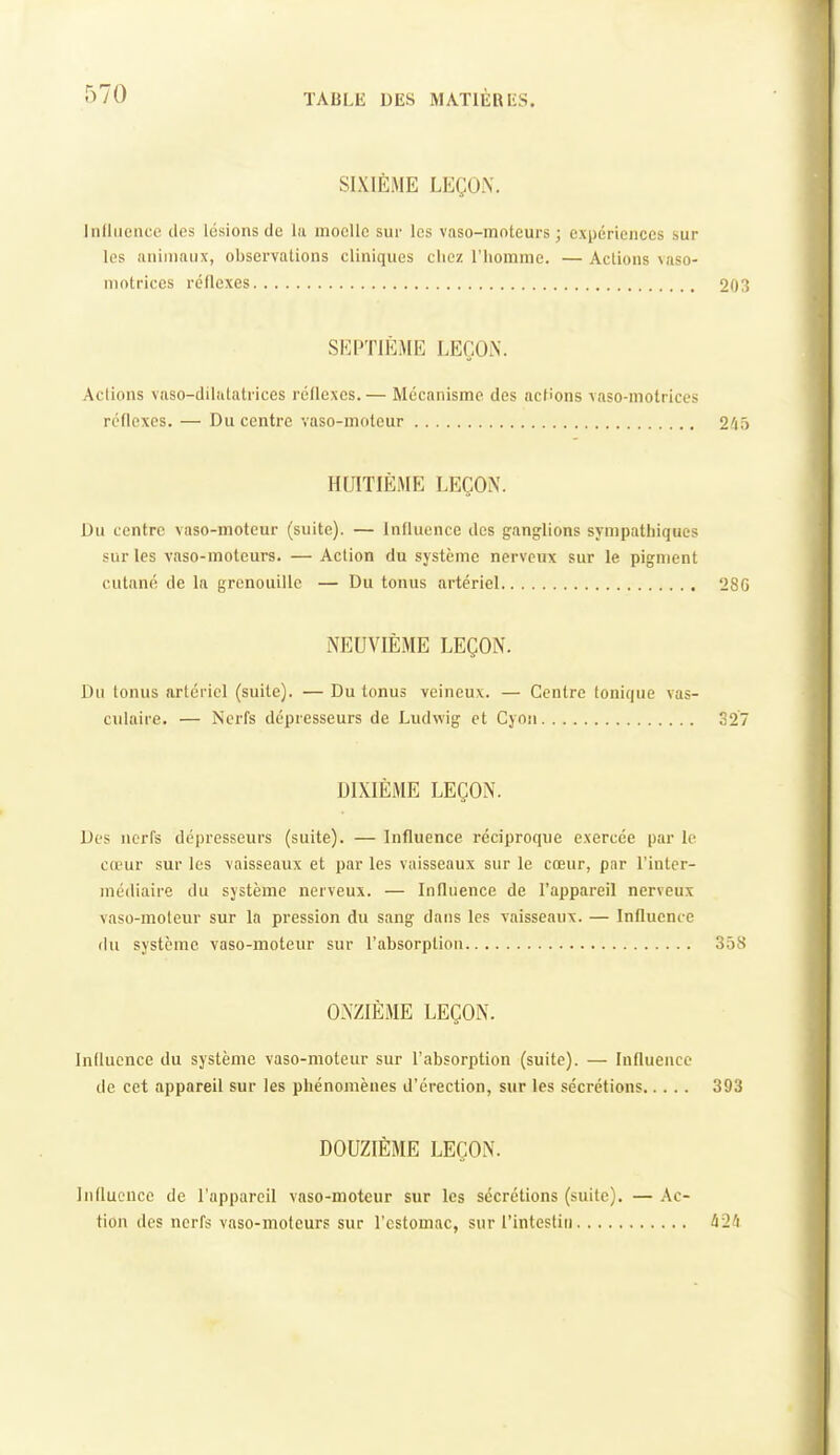 SIXIÈME LEÇO.\. Influence des lésions de la moelle sur les vaso-moteurs ; expériences sur les animaux, observations cliniques chez l'homme. — Actions vaso- motrices réflexes 203 SEPTIÈME LEÇON. Aciions vaso-dilatatrices rcllexcs.— Mécanisme des actions vaso-motrices réflexes. — Du centre vaso-moteur 245 HUITIÈME LEÇON. Du centre vaso-moteur (suite). — Influence des ganglions sympathiques sur les vaso-moteurs. — Action du système nerveux sur le pigment cutané de la grenouille — Du tonus artériel 28G NEUVIÈME LEÇON. Du tonus artériel (suite). — Du tonus veineux. — Centre tonique vas- culaire. — Nerfs dépresseurs de Ludwig et Cyon 327 DIXIÈME LEÇON. Des nerfs dépresseurs (suite). — Influence réciproque exercée par le cœur sur les vaisseaux et par les vaisseaux sur le cœur, par l'inter- médiaire du système nerveux. — Influence de l'appareil nerveux vaso-moteur sur la pression du sang dans les vaisseaux. — Influence du système vaso-moteur sur l'absorption 358 ONZIEME LEÇON. Influence du système vaso-moteur sur l'absorption (suite). — Influence de cet appareil sur les phénomènes d'érection, sur les sécrétions 393 DOUZIÈME LEÇON. Influence de l'appareil vaso-moteur sur les sécrétions (suite). — .Vc- tion (les nerfs vaso-moteurs sur l'estomac, sur l'intestin