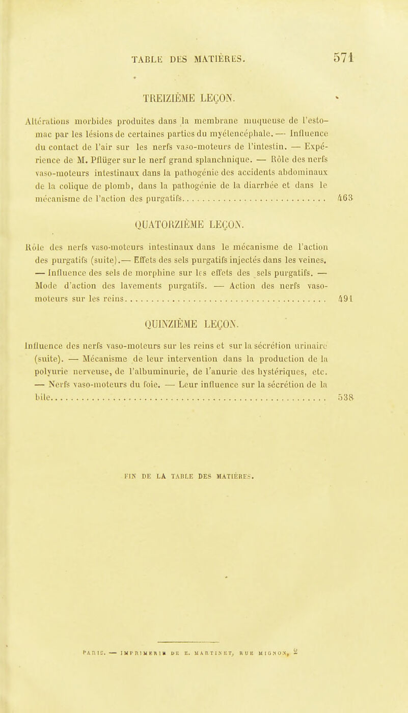 TREIZIÈME LEÇON. Altcnitious morbides produites dans la membrane muqueuse de l'esto- mac par les lésions de certaines parties du myélcncépbalc.— Intluence du contact de l'air sur les nerfs vaso-moteurs de l'intestin. — Expé- rience de M. Pfliiger sur le nerf grand splanchnique. — Rôle des nerfs vaso-moteurs intestinaux dans la pathogénie des accidents abdominaux de la colique de plomb, dans la pathogénie de la diarrhée et dans le mécanisme de l'action des purgatifs 463 OUATOUZIÈME LEÇON. Kole des nerfs vaso-moteurs intestinaux dans le mécanisme de l'action des purgatifs (suite).— Effets des sels purgatifs injectés dans les veines, — Influence des sels de morphine sur les efl'els des sels purgatifs. — Mode d'action des lavements purgatifs. — Action des nerfs vaso- moteurs sur les reins 491 nULNZIÈME LEÇON. induence des nerfs vaso-moleurs sur les reins et sur la sécrétion uriiiairc (suite). — Mécanisme de leur intervention dans la production de la polyurie nerveuse, de l'albuminurie, de l'anurie des hystériques, etc. — Nerfs vaso-moteurs du foie. — Leur influence sur la sécrétion de la bile .)3R l'IN DE LA T.\nLE DES MATIÈHES. PAnic. — lurniiiKnm ou a. MAnTI.^I!T^ nuis uishu.*, -