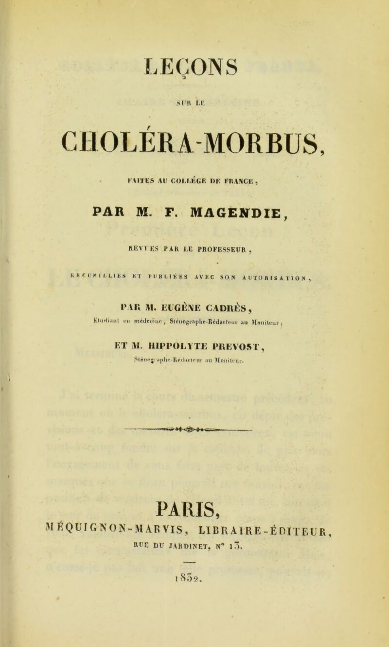 SI’H m: CHOLÉRA MORBUS, . l' \ITIiS AU COl.I.KGF DF FRAACK , PAR M. F. MAGENDIE, REV IF,s PAR J,E PROFESSEUR, fi K r I K I I, I. I E s ET l'EBI, niKS AVEC SON AUTORISATION, IMU ,\I. lîUGÉiVE CADRÉS, EluAiaiil IMI médcciiii-, Slciiogra|)lif-Rédaüti-ur au M«nilfur; ET iR. HIEPOLYTE PREVOST, .''tfliiojiaplu'Hrilaiiriir aii Uniiitntr. PARIS, MÉQUIGNON-M AR VIS, LIBRAIRE-ÉOIÏEÜR, RUC DU .lARDINET, N” 1 ô.