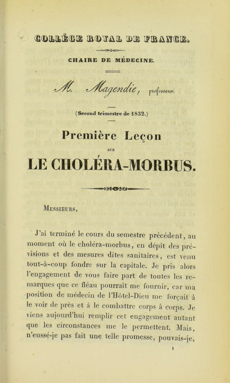 (B(DILILâ(SI2 mcD'ITÜIL IDIS I?iaüSÎ®I2<i CHAIRE DE MÉDECINE. ty/^a^encâ'e r P’ ï'jx’ puifciieiu». ( Second trimestre de 1832.) Première Leçon SUR LE CHOLÉRA-MORBUS. Messieurs, J’ai terminé le cours du semestre précédent, au moment où le choléra-morbus, en dépit des pré- visions et des mesures dites sanitaires, est venu tout-à-coup fondre sur la capitale. Je pris alors rengagement de vous faire part de toutes les re- marques que ce fléau pourrait me fournir, car ma position de médecin de rHôtel-Dieu me forçait à le voir de près et à le combattre corps à corps. Je viens aujourd’hui remplir cet engagement autant que les circonstances me le permettent. Mais, neussé-je pas fait une telle promesse, pouvais-je.