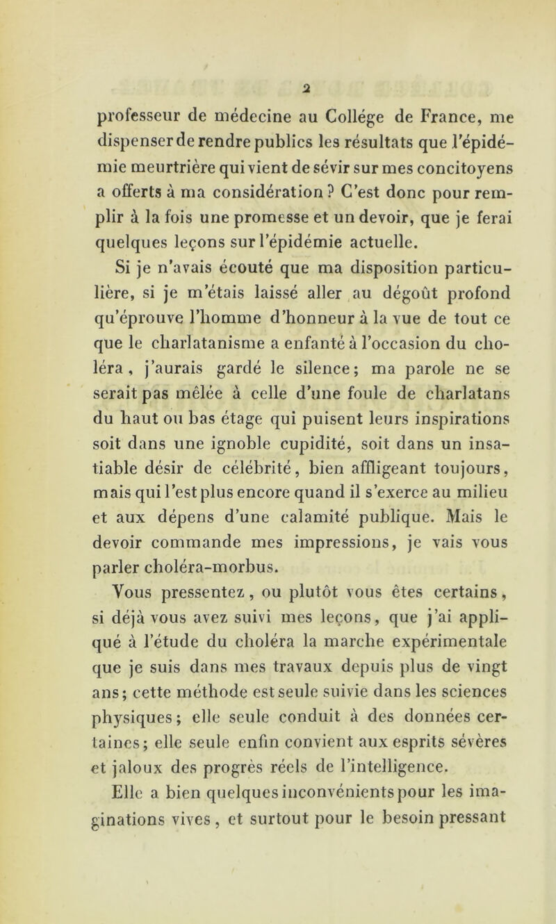 professeur de médecine au College de France, me dispenser de rendre publics les résultats que l'épidé- mie meurtrière qui vient de sévir sur mes concitoyens a offerts à ma considération ? C'est donc pour rem- plir à la fois une promesse et un devoir, que je ferai quelques leçons sur l’épidémie actuelle. Si je n’avais écouté que ma disposition particu- lière, si je m’étais laissé aller au dégoût profond qu’éprouve l’homme d’honneur à la vue de tout ce que le charlatanisme a enfanté à l’occasion du cho- léra , j’aurais gardé le silence; ma parole ne se serait pas mêlée à celle d’une foule de charlatans du haut ou bas étage qui puisent leurs inspirations soit dans une ignoble cupidité, soit dans un insa- tiable désir de célébrité, bien affligeant toujours, mais qui l’est plus encore quand il s’exerce au milieu et aux dépens d’une calamité publique. Mais le devoir commande mes impressions, je vais vous parler choléra-morbus. Vous pressentez,, ou plutôt vous êtes certains, si déjà vous avez suivi mes leçons, que j’ai appli- qué à l’étude du choléra la marche expérimentale que je suis dans mes travaux depuis plus de vingt ans; cette méthode est seule suivie dans les sciences physiques ; elle seule conduit à des données cer- taines; elle seule enfin convient aux esprits sévères et jaloux des progrès réels de l’intelligence. Elle a bien quelques inconvénients pour les ima- ginations vives, et surtout pour le besoin pressant