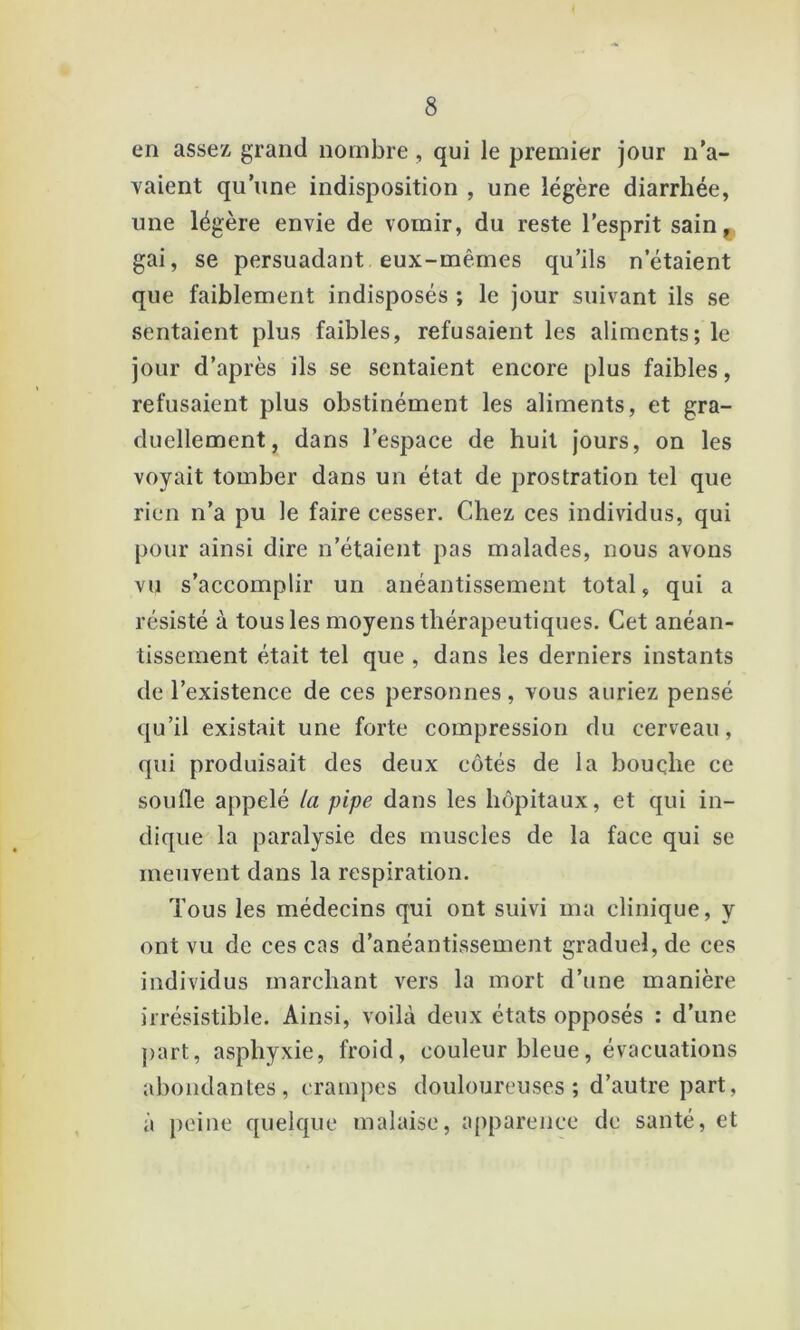 en assez grand nombre , qui le premier jour n’a- vaient qu’une indisposition , une légère diarrhée, une légère envie de vomir, du reste l’esprit sain^ gai, se persuadant eux-mêmes qu’ils n’étaient que faiblement indisposés ; le jour suivant ils se sentaient plus faibles, refusaient les aliments; le jour d’après ils se sentaient encore plus faibles, refusaient plus obstinément les aliments, et gra- duellement, dans l’espace de huit jours, on les voyait tomber dans un état de prostration tel que rien n’a pu le faire cesser. Chez ces individus, qui pour ainsi dire n’étaient pas malades, nous avons vu s’accomplir un anéantissement total, qui a résisté à tous les moyens thérapeutiques. Cet anéan- tissement était tel que , dans les derniers instants de l’existence de ces personnes, vous auriez pensé qu’il existait une forte compression du cerveau, qui produisait des deux côtés de la bouçhe ce soufle appelé la pipe dans les hôpitaux, et qui in- dique la paralysie des muscles de la face qui se meuvent dans la respiration. Tous les médecins qui ont suivi ma clinique, y ont vu de ces cas d’anéantissement graduel, de ces individus marchant vers la mort d’une manière irrésistible. Ainsi, voilà deux états opposés : d’une ])art, asphyxie, froid, couleur bleue, évacuations abondantes, crampes douloureuses ; d’autre part, à peine quelque malaise, apparence de santé, et