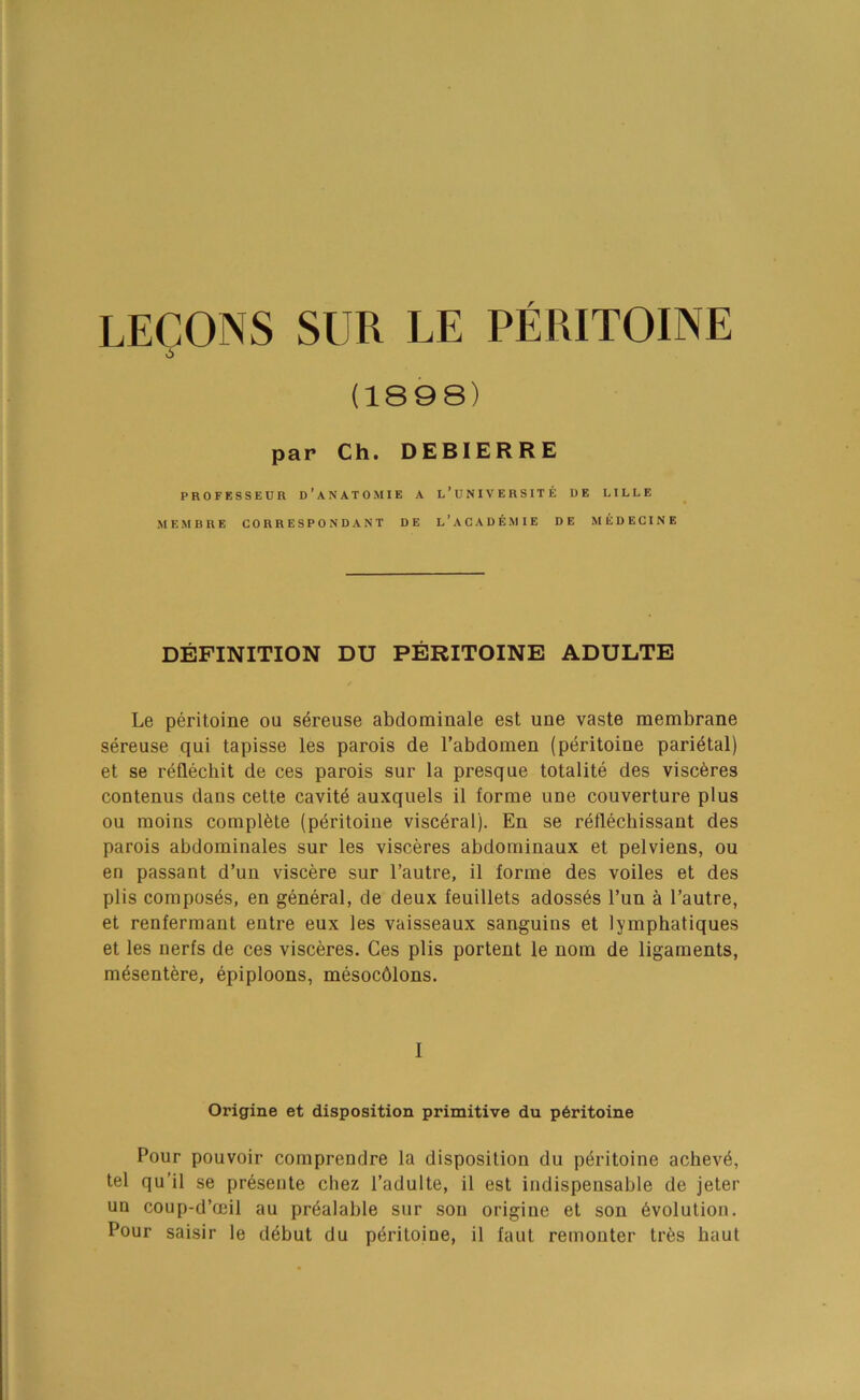 LECONS SUR LE PERITOINE (1898) par Ch. DEBIERRE PROFESSEUR d’aNATOMIE A l’UNIVERSITE DE LILLE MEMBRE CORRESPONDANT DE L’ACADEMIE DE MEDECINE DEFINITION DU PERITOINE ADULTE Le peritoine ou s^reuse abdominale est une vaste membrane sereuse qui tapisse les parois de I’abdomen (peritoine parietal) et se reflechit de ces parois sur la presque totalite des visc6res contenus dans celte cavity auxquels il forme une couverture plus ou moins complete (peritoine visceral). En se reflechissant des parois abdominales sur les visceres abdominaux et pelviens, ou en passant d’un viscere sur I’autre, il forme des voiles et des plis composes, en general, de deux feuillets adoss6s I’un a I’autre, et renfermant entre eux les vaisseaux sanguins et lymphatiques et les nerfs de ces visceres. Ces plis portent le nom de ligaments, m^sentere, Epiploons, mesocblons. I Origine et disposition primitive du p6ritoine Pour pouvoir comprendre la disposition du peritoine achev4, tel qu’il se pr6sente cliez I’adulte, il est indispensable de jeter un coup-d’ceil au prealable sur son origine et son Evolution. Pour saisir le debut du peritoine, il faut remouter tr6s baut