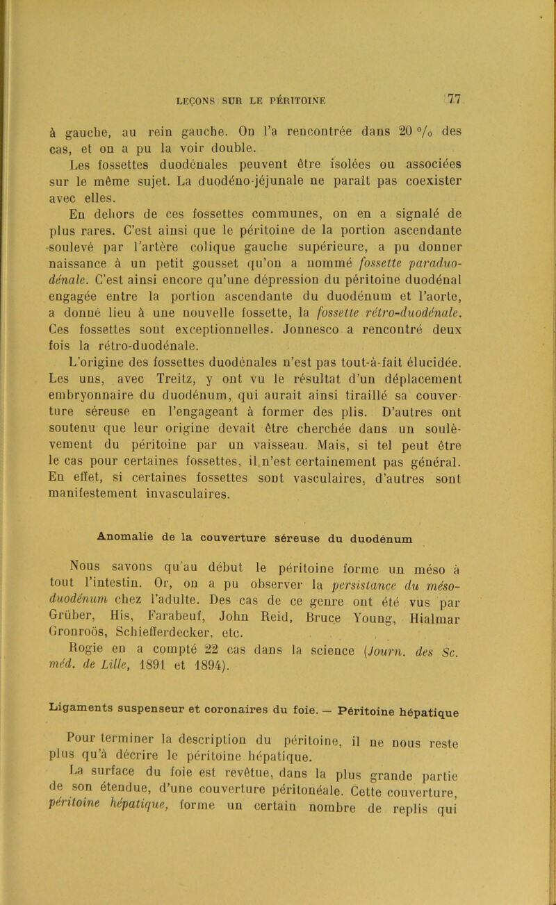 gauche, au rein gauche. On I’a rencontree dans 20 “/o des cas, et on a pu la voir double. Les fossettes duodenales peuvent 6tre isolees ou as.soci^es sur le m6ine sujet. La duodeno-jejunale ne parait pas coexister avec elles. En dehors de ces fossettes communes, on en a signal^ de plus rares. C’est ainsi que le p^ritoine de la portion ascendante -souleve par I’artere colique gauche sup^rieure, a pu donner naissance a un petit gousset qu’on a uomm4 fossette paraduo- denalc. C’est ainsi encore qu’une depression du peritoine duodenal engagee entre la portion ascendante du duodenum et I’aorte, a donne lieu ci une nouvelle fossette, la fossette rdtro-duoderude. Ces fossettes sont exceplionnelles. Jonnesco a rencontre deux fois la retro-duod^nale. L’origine des fossettes duodenales n’est pas tout-a-fait 61ucidee. Les uns, avec Treitz, y ont vu le resultat d’un d^placement embryonnaire du duodenum, qui aurait ainsi tiraille sa couver- ture sereuse en I’engageant a former des plis. D’autres ont soutenu que leur origine devait 6tre cherchee dans un soule- vement du peritoine par un vaisseau. Mais, si tel pent 6tre le cas pour certaines fossettes, il n’est certainement pas g^n^ral. En efiet, si certaines fossettes sont vasculaires, d’autres sont manifestement invasculaires. Anomalie de la couverture s6reuse du duod6num Nous savons qu’au d6but le peritoine forme un meso a tout I’intestin. Or, on a pu observer la persistance du meso- duodenuTfi chez 1 adulte. Des cas de ce genre out ete vus par Gruber, His, Farabeuf, John Reid, Bruce Young, Hialmar Gronroos, Schieflerdecker, etc. Bogie en a compt6 22 cas dans la science {Journ. des Sc. med. de Lille, 1891 et 1894). Ligaments suspenseur et coronaires du foie. — Peritoine h6patique Pour terminer la description du peritoine, il ne nous reste plus qu’^ decrire le peritoine hepatique. La surface du foie est revfitue, dans la plus grande partie de son ^tendue, d’une couverture p6riton6ale. Cette couverture, peritoine hepatique, forme un certain nombre de replis qui'
