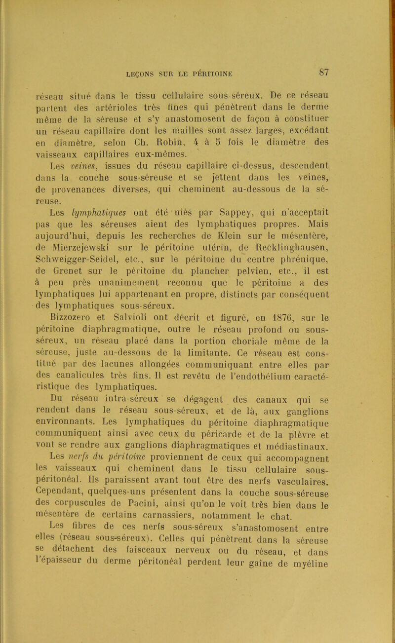 i-eseau situe dans le tissu cellulaire sous-sereux. De ce r^seau parlent des arterioles tres lines qui p^netrent dans le derme ni6ine de la sereuse et s’y anastomosent de fagon a constituer un reseau capillaire dont les mailles sont assez larges, excedant en diametre, selon Cli. Robin, 4 a 5 fois le diam6tre des vaisseanx capillaires eux-memes. Les veines, issues du reseau capillaire ci-dessus, descendent daus la couche sous-sereuse et se jettent dans les veines, de ])rovenances diverses, qui cherninent au-dessous de la se- reuse. Les lymphatiques out ete nies par Sappey, qui n’acceptait pas que les sereuses aient des lymphatiques propres. Mais aujourd’hui, depuis les recherches de Klein sur le mesentere, de Mierzejewski sur le peritoine ut^rin, de Recklinghausen, Schweigger-Seidel, etc., sur le peritoine du centre phreuique, de Grenet sur le peritoine du plancher pelvien, etc., il est a peu pres unanimement reconnu que le peritoine a des lymphatiques lui appartenant en propre, distincts par consequent des lymphatiques sous-sereux. Bizzozero et Salvioli out decrit et figure, en 1876, sur le peritoine diaphragmatique, outre le reseau profond ou sous- sereux, un reseau place dans la portion choriale m6me de la sereuse, juste au-dessous de la limitante. Ce reseau est cons- titue par des lacunes allong^es communiquant entre elles par des canalicules tres fins. II est rev6tu de I’endothelium caracte- ristique des lymphatiques. Du reseau intra-sereux se degagent des canaux qui se rendent dans le reseau sous-sereux, et de la, aux ganglions environnants. Les lymphatiques du peritoine diaphragmatique communiquent ainsi avec ceux du pericarde et de la pl6vre et vout se rendre aux ganglions diaphragmatiques et mediastinaux. Les ncrfs du peritoine proviennent de ceux qui accompagnent les vaisseaux qui cherninent dans le tissu cellulaire sous- p6riton6al. Ils paraissent avant tout 6tre des nerfs vasculaires. Cependaut, quelques-uns pr^sentent dans la couche sous-s6reuse des corpuscules de Pacini, ainsi qu’on le voit trfes bien dans le mesentere de certains carnassiers, notamment le chat. Les fibres de ces nerfs sous-s6reux s’anastomosent entre elles (reseau sous-sereux). Celles qui penfetrent dans la shreuse se d^tachent des faisceaux nerveux ou du reseau, et dans I’^paisseur du derme peritoneal perdent leur gaine de my61ine