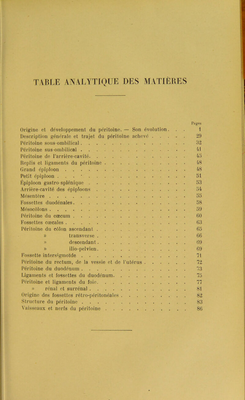 TABLE ANALYTIQUE DES MATIERES Origine et developpement du peritoine.— Son evolution. Description generate et trajet du peritoine acheve . Peritoine sous-ombilical Peritoine sus-ombilical Peritoine de Parriere-cavite Replis et ligaments du peritoine Grand epiploon Petit epiploon . . . • Epiploon gastro-splenique Arriere-cavit^ des epiploons Mesentere Fossettes duodenales Mesocblons . . . Peritoine du coecum Fossettes coecales Peritoine du cblon ascendant )) transverse » descendant » ilio-pelvien Fossette inters'gmolfde Peritoine du rectum, de la vessie et de I’uterus . . . . Peritoine du duodenum Ligaments et fossettes du duodenum Peritoine et ligaments du foie » renal et surrenal Origine des fossettes retro-peritoneales Structure du peritoine Vaisseaux et nerfs du peritoine Pages 1 29 92 41 4o 48 48 51 53 54 DO 58 59 60 63 65 66 69 69 71 72 73 75 77 81 82 83 86