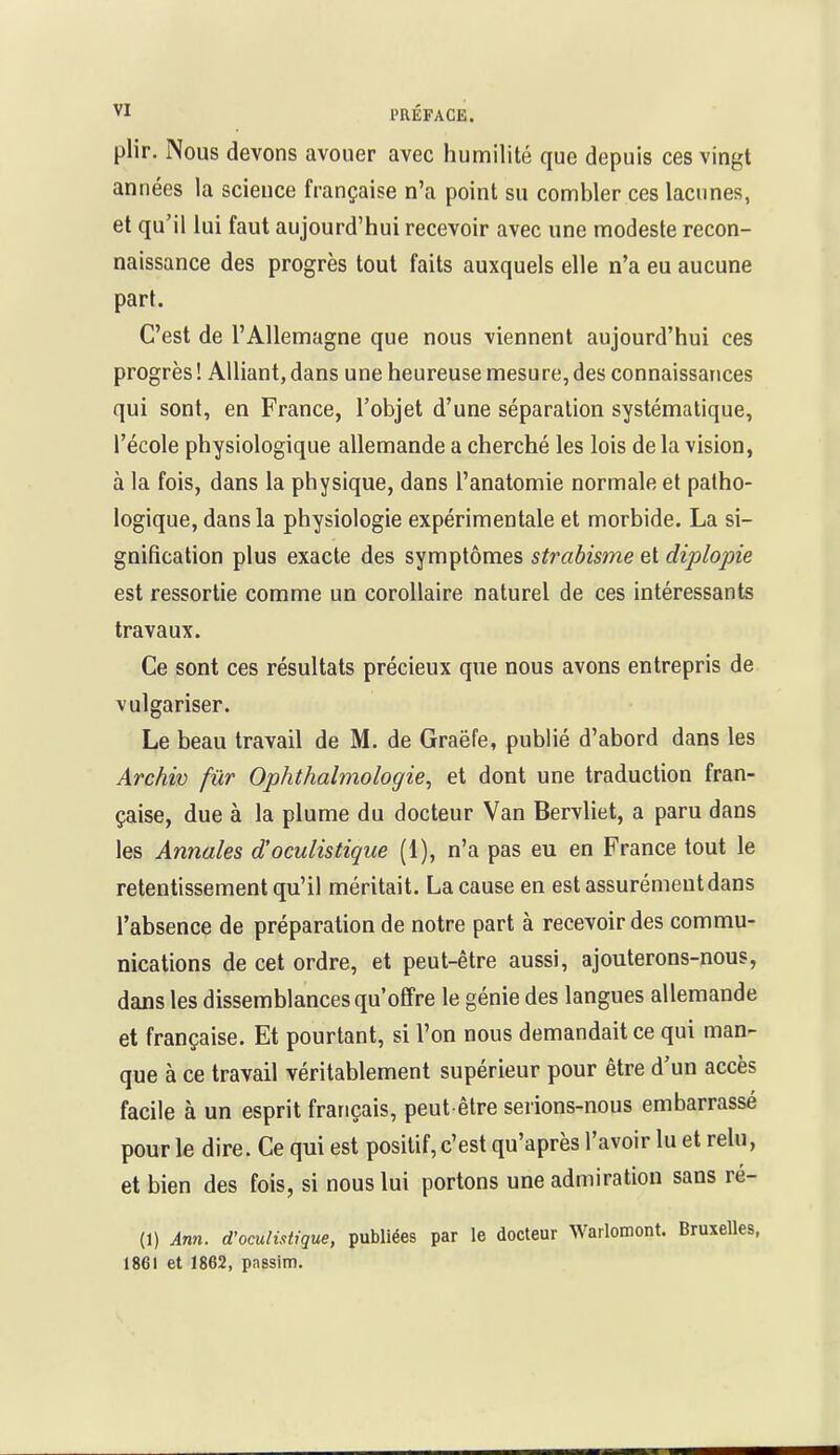 plir. Nous devons avouer avec humilité que depuis ces vingt années la science française n'a point su combler ces lacunes, et qu'il lui faut aujourd'hui recevoir avec une modeste recon- naissance des progrès tout faits auxquels elle n'a eu aucune part. C'est de l'Allemagne que nous viennent aujourd'hui ces progrès ! Alliant, dans une heureuse mesure, des connaissances qui sont, en France, l'objet d'une séparation systématique, l'école physiologique allemande a cherché les lois de la vision, à la fois, dans la physique, dans l'anatomie normale et patho- logique, dans la physiologie expérimentale et morbide. La si- gnification plus exacte des symptômes strabisme et diplopie est ressortie comme un corollaire naturel de ces intéressants travaux. Ce sont ces résultats précieux que nous avons entrepris de vulgariser. Le beau travail de M. de Graëfe, publié d'abord dans les Archiv fur Ophthalmologie, et dont une traduction fran- çaise, due à la plume du docteur Van Bervliet, a paru dans les Annales d'oculistique (1), n'a pas eu en France tout le retentissement qu'il méritait. La cause en est assurément dans l'absence de préparation de notre part à recevoir des commu- nications de cet ordre, et peut-être aussi, ajouterons-nous, dans les dissemblances qu'offre le génie des langues allemande et française. Et pourtant, si l'on nous demandait ce qui man- que à ce travail véritablement supérieur pour être d'un accès facile à un esprit français, peut être serions-nous embarrassé pour le dire. Ce qui est positif, c'est qu'après l'avoir lu et relu, et bien des fois, si nous lui portons une admiration sans ré- (1) Afin, d'oculistique, publiées par le docteur Warlomont. Bruxelles, 1861 et 1862, pnssim.