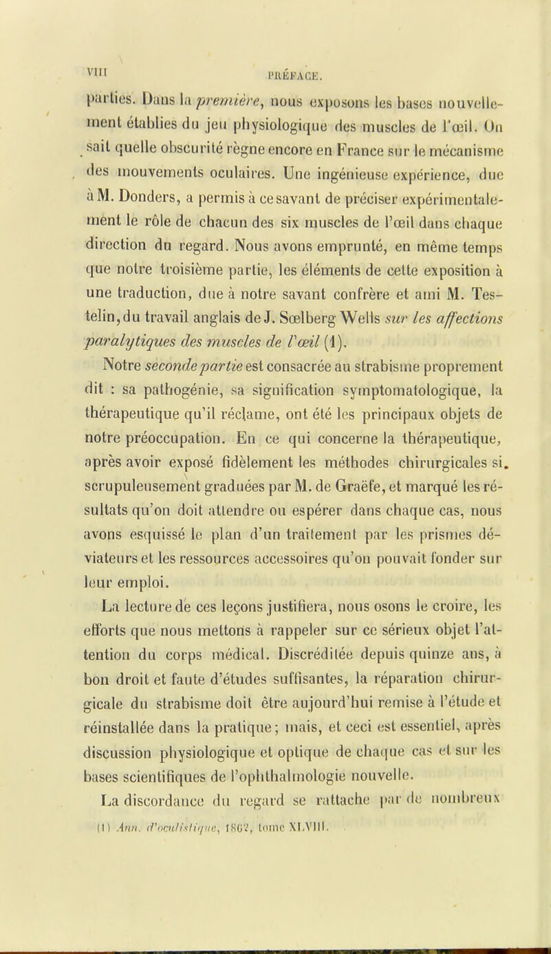 l'IlÉFACK. parties. Dans la première, nous exposons les bases nouvelle- ment établies du jeu physiologique des muscles de l'œil. On sait quelle obscurité règne encore en France sur le mécanisme des mouvements oculaires. Une ingénieuse expérience, due à M. Donders, a permis à ce savant de préciser expérimentale- ment le rôle de chacun des six muscles de l'œil dans chaque direction du regard. Nous avons emprunté, en même temps que notre troisième partie, les éléments de celte exposition à une traduction, due à notre savant confrère et ami M. Tes- telin,du travail anglais de J. Sœlberg Wells sur les affections paralytiques des muscles de Voeil (1), Notre seconde partie fiX consacrée au strabisme proprement dit : sa palhogénie, sa signification symptomatologique, la thérapeutique qu'il réclame, ont été les principaux objets de notre préoccupation. En ce qui concerne la thérapeutique, après avoir exposé fidèlement les méthodes chirurgicales si. scrupuleusement graduées par M. de Graëfe, et marqué les ré- sultats qu'on doit attendre ou espérer dans chaque cas, nous avons esquissé le plan d'un traitement par les prismes dé- viateurset les ressources accessoires qu'on pouvait fonder sur leur emploi. La lecture de ces leçons justifiera, nous osons le croire, les efforts que nous mettons à rappeler sur ce sérieux objet l'at- tention du corps médical. Discréditée depuis quinze ans, à bon droit et faute d'études suffisantes, la réparation chirur- gicale du strabisme doit être aujourd'hui remise à l'étude et réinstallée dans la pratique ; mais, et ceci est essentiel, après discussion physiologique et optique de chaque cas et sur les bases scientifiques de l'ophthalmologie nouvelle. La discordance du regard se rattache par do nombreux (1) Ann. d'ocu/i.sliipic, t8G2, toinc XLVllI.