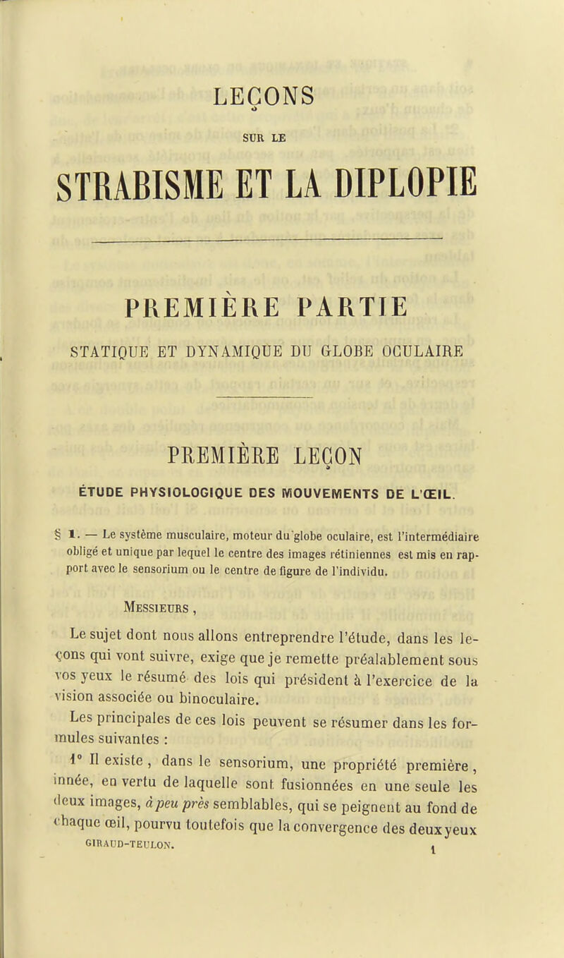 LEÇONS o SUR LE STRABISME ET LA DIPLOPIE PREMIÈRE PARTIE STATIQUE ET DYNAMIQUE DU GLOBE OCULAIRE PREMIÈRE LEGON ÉTUDE PHYSIOLOGIQUE DES MOUVEMENTS DE L ŒIL. § 1. — Le système musculaire, moteur du globe oculaire, est l'intermédiaire obligé et unique par lequel le centre des images rétiniennes est mis en rap- port avec le sensorium ou le centre de figure de l'Individu. Messieurs , Le sujet dont nous allons entreprendre l'étude, dans les le- <;ons qui vont suivre, exige que je remette préalablement sous vos yeux le résumé des lois qui président à l'exercice de la vision associée ou binoculaire. Les principales de ces lois peuvent se résumer dans les for- mules suivantes : i' Il existe , dans le sensorium, une propriété première, innée, en vertu de laquelle sont fusionnées en une seule les deux images, àpeu près semblables, qui se peignent au fond de i'baque œil, pourvu toutefois que la convergence des deuxyeux GIBAUD-ÏEULON. ,