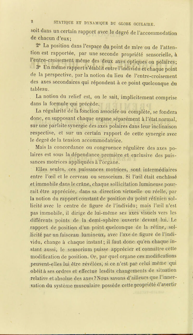 soit dans un certain rapport avec le degré de l'accommodation de chacun d'eux; ^ 2» La position dans l'espace du point de mire ou de l'atten- tion est rapportée, par une seconde propriété sensorielle, à l'entre-croisennent môme des deux axes optiques ou polaires; 3» Un môme rapport s'établit entre l'individu et chaque point de la perspective, par la notion du lieu de l'entre-croisement des axes secondaires qui répondent à ce point quelconque du tableau. . La notion du relief est, on le sait, implicitement comprise dans la formule qui précède. La régularité de la fonction associée ou complète, se fondera donc, en supposant chaque organe séparément à l'état normal, sur une parfaite synergie des axes polaires dans leur inclinaison respective, et sur un certain rapport de cette synergie avec le degré de la tension accommodatrice. Mais la concordance ou congruence régulière des axes po- laires est sous la dépendance première et exclusive des puis- sances motrices appliquées à l'organe. Elles seules, ces puissances motrices, sont intermédiaires entre l'œil et le cerveau ou sensoriura. Si l'œil était enchâssé et immobile dans le crâne, chaque sollicitation lumineuse pour- rait être appréciée, dans sa direction virtuelle ou réelle, par la notion du rapport constant de position du point rétinien sol- licité avec le centre de figure de l'individu; mais l'oeil n'est pas immobile, il dirige de lui-même ses axes visuels vers les différents points de la demi-sphère ouverte devant lui. Le rapport de position d'un point quelconque de la rétine, sol- licité par un faisceau lumineux, avec l'axe de figure de l'indi- vidu, change à chaque instant; il faut donc qu'en chaque in- stant aussi, le sensorium puisse apprécier et connaître cette modification de position. Or, par quel organe ces modifications peuvent-elles lui être révélées, si ce n'est par celui même qui obéit à ses ordres et effectue lesdits changements de situation relative et absolue des axes? Nous savons d'ailleurs que l'inner- vation du système musculaire possède cette propriété d'avertir