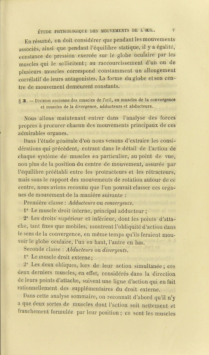 En résumé, on doit considérer que pendant les mouvements associés, ainsi que pendant l'équilibre statique, il y a égalité, constance de pression exercée sur le globe oculaire par les muscles qui le sollicitent; au raccourcissement d'un ou de plusieurs muscles correspond constamment un allongement corrélatif de leurs antagonistes. La forme du globe et son cen- tre de mouvement demeurent constants. § 3. — Division ancienne des muscles de l'œil, en muscles de la convergence et muscles de la divergence, adducteurs et abducteurs. Nous allons maintenant entrer dans l'analyse des forces propres à procurer chacun des mouvements principaux de ces admirables organes. Dans l'étude générale d'où nous venons d'extraire les consi- dérations qui précèdent, entrant dans le détail de L'action de chaque système de muscles en particulier, au point de vue, non plus de la position du centre de mouvement, assurée par l'équilibre préétabli entre les protracteurs et les rétracteurs, mais sous le rapport des mouvements de rotation autour de ce centre, nous avions reconnu que Ton pouvait classer ces orga- nes de mouvement de la manière suivante : Première classe : Adducteurs ou convergents. 1° Le muscle droit interne, principal adducteur ; 2» Les droits supérieur et inférieur, dont les points d'atta- che, tant flxes que mobiles, montrent l'obliquité d'action dans le sens de la convergence, en môme temps qu'ils feraient mou- voir le globe oculaire, l'un en haut, l'autre en bas. Seconde classe : Abducteurs ou divergents. i° Le muscle droit externe; 2° Les deux obliques, lors de leur action simultanée ; ces deux derniers muscles, en effet, considérés dans la direction de leurs points d'attache, suivent une ligne d'action qui en fait rationnellement des supplémentaires du droit externe. Dans cette analyse sommaire, on reconnaît d'abord qu'il n'y a que deux sortes de muscles dont l'action soit nettement et franchement formulée par leur position ; ce sont les muscles