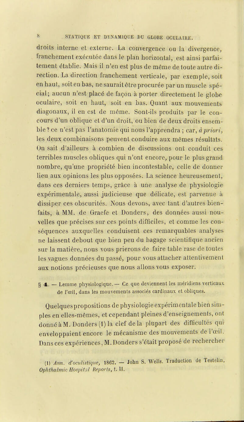 droits interne et externe. La convergence ou la divergence, franchement exécutée dans le plan horizontal, est ainsi parfai- tement établie. Mais il n'en est plus de môme de toute autre di- rection. La direction franchement verticale, par exemple, soit en haut, soit en bas, ne saurait être procurée par un muscle spé- cial; aucun n'est placé de façon à porter directement le globe oculaire, soit en haut, soit en bas. Quant aux mouvements diagonaux, il en est de môme. Sont-ils produits par le con- cours d'un oblique et d'un droit, ou bien de deux droits ensem- ble ? ce n'est pas l'anatomie qui nous l'apprendra ; car, à priori, les deux combinaisons peuvent conduire aux mêmes résultats. On sait d'ailleurs à combien de discussions ont conduit ces terribles muscles obliques qui n'ont encore, pour le plus grand nombre, qu'une propriété bien incontestable, celle de donner lieu aux opinions les plus opposées. La science heureusement, dans ces derniers temps, grâce à une analyse de physiologie expérimentale, aussi judicieuse que délicate, est parvenue à dissiper ces obscurités. Nous devons, avec tant d'autres bien- faits, k MM. de Graefe et Donders, des données aussi nou- velles que précises sur ces points difficiles, et comme les con- séquences auxquelles conduisent ces remarquables analyses ne laissent debout que bien peu du bagage scientifique ancien sur la matière, nous vous prierons de faire table rase de toutes les vagues données du passé, pour vous attacher attentivement aux notions précieuses que nous allons vous exposer. § 4. — Lemme physiologique. — Ce que deviennent les méridiens verticaux, de l'œil, dans les mouvements associés cardinaux et obliques. Quelquespropositions de physiologie expérimentale bien sim- ples en elles-mêmes, et cependant pleines d'enseignements, ont donné à M. Donders (1) la clef delà plupart des difficultés qui enveloppaient encore le mécanisme des mouvements de l'œil. Dans ces expériences, M. Donders s'était proposé de rechercher (1) A7m. d-oculistique, 1862. - John S. Wells. Traduction de Testelin. Ophthalmk Hospit.il Reporls, t. II.