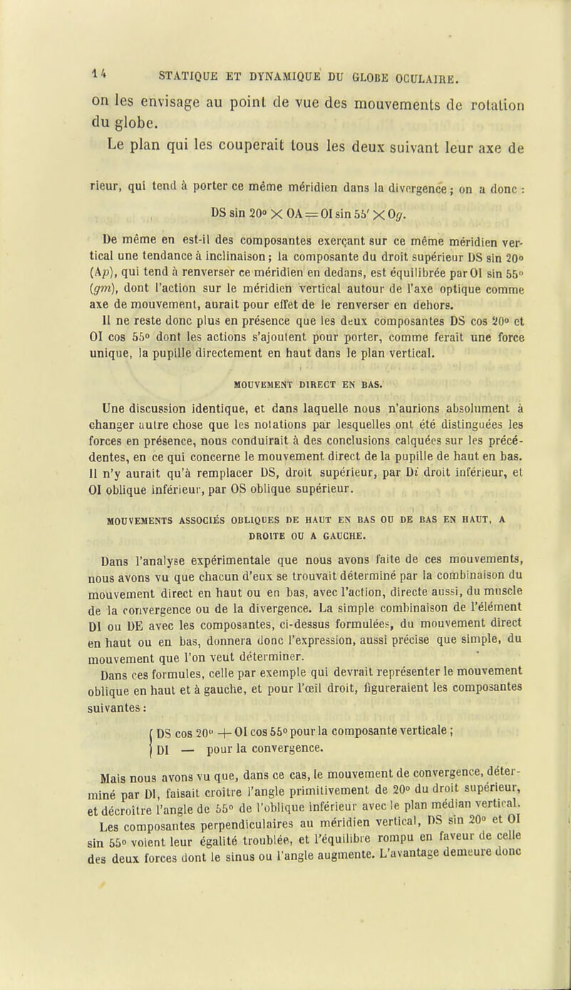 on les envisage au point de vue des mouvements de rotation du globe. Le plan qui les couperait tous les deux suivant leur axe de rieur, qui tend à porter ce même méridien dans la divergence ; on a donc : DS sin 20» X OA = 01 sin 55'X 0^. De même en est-il des composantes exerçant sur ce même méridien ver- tical une tendance à inclinaison ; la composante du droit supérieur DS sin 2Qo (Ap), qui tend à renverser ce méridien en dedans, est équilibrée par 01 sin 55 igm), dont l'action sur le méridien vertical autour de l'axe optique comme axe de mouvement, aurait pour effet de le renverser en dehors. 11 ne reste donc plus en présence que les deux composantes DS cos ÏO» et 01 cos 55» dont les actions s'ajoutent pour porter, comme ferait une force unique, la pupille directement en haut dans le plan vertical. houvëment direct en bas. Une discussion identique, et dans laquelle nous n'aurions absolument à changer autre chose que les notations paa' lesquelles ont été distinguées les forces en présence, nous conduirait à des conclusions calquées sur les précé- dentes, en ce qui concerne le mouvement direct de la pupille de haut en bas. 11 n'y aurait qu'à remplacer DS, droit supérieur, par Di droit inférieur, et 01 oblique inférieur, par OS oblique supérieur. MOUVEMENTS ASSOCIÉS OBLIQUES DE HAUT EN BAS OU DE BAS EN HAUT, A DROITE ou A GAUCHE. Dans l'analyse expérimentale que nous avons faite de ces mouvements, nous avons vu que chacun d'eux se trouvait déterminé par la combinaison du mouvement direct en haut ou en bas, avec l'action, directe aussi, du muscle de la convergence ou de la divergence. La simple combinaison de l'élément Dl ou DE avec les composantes, ci-dessus formulées, du mouvement direct en haut ou en bas, donnera donc l'expression, aussi précise que simple, du mouvement que l'on veut déterminer. Dans ces formules, celle par exemple qui devrait représenter le mouvement oblique en haut et à gauche, et pour l'œil droit, figureraient les composantes suivantes : DS cos 20 4- 01 cos 65» pour la composante verticale ; DI — pour la convergence. Mais nous avons vu que, dans ce cas, le mouvement de convergence, déter- miné par Dl, faisait croître l'angle primitivement de 20» du droit supérieur, et décroître l'angle de 55» de l'oblique inférieur avec le plan médian vertical. Les composantes perpendiculaires au méridien vertical, DS sin 20» et 01 sin 55» voient leur égalité troublée, et l'équilibie rompu en faveur de celle des deux forces dont le sinus ou l'angle augmente. L'avantage demeure donc