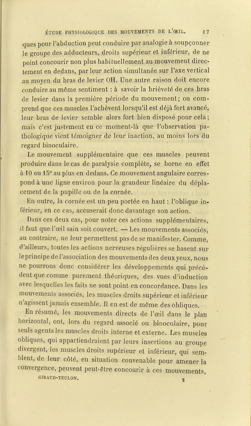 ques pour l'abduclion peut conduire par analogie à soupçonner le groupe des adducteurs, droits supérieur et inférieur, de ne point concourir non plus habituellement au mouvement direc- tement en dedans, par leur action simultanée sur l'axe vertical au moyen du bras de levier OH. Une autre raison doit encore conduire au môme sentiment : à savoir la brièveté de ces bras de levier dans la première période du mouvement; on com- prend que ces muscles l'achèvent lorsqu'il est déjà fort avancé, leur bras de levier semble alors fort bien disposé pour cela ; mais c'est justement en ce moment-là que l'observation pa- thologique vient témoigner de leur inaction, au moins lors du regard binoculaire. Le mouvement supplémentaire que ces muscles peuvent produire dans le cas de paralysie complète, se borne en effet à 10 ou 1S° au plus en dedans. Ce mouvement angulaire corres- pond à une ligne environ pour la grandeur linéaire du dépla- cement de la pupille ou de la cornée. En outre, la cornée est un peu portée en haut : l'oblique in- férieur, en ce cas, accuserait donc davantage son action. Dans ces deux cas, pour noter ces actions supplémentaires, il faut que l'œil sain soit couvert. — Les mouvements associés, au contraire, ne leur permettent pas de se manifester. Comme, d'ailleurs, toutes les actions nerveuses régulières se basent sur leprincipe de l'association des mouvements des deux yeux, nous ne pourrons donc considérer les développements qui précè- dent que comme purement théoriques, des vues d'induction avec lesquelles les faits ne sont point en concordance. Dans les mouvements associés, les muscles droits supérieur et inférieur n'agissent jamais ensemble. Il en est de môme des obliques. En résumé, les mouvements directs de l'œil dans le plan horizontal, ont, lors du regard associé ou binoculaire, pour seuls agents les muscles droits interne et externe. Les muscles obliques, qui appartiendraient par leurs insertions au groupe divergent, les muscles droits supérieur et inférieur, qui sem- blent, de leur côté, en situation convenable pour amener la convergence, peuvent peut-ôlre concourir à ces mouvements, GIRAUD-TEULON. a