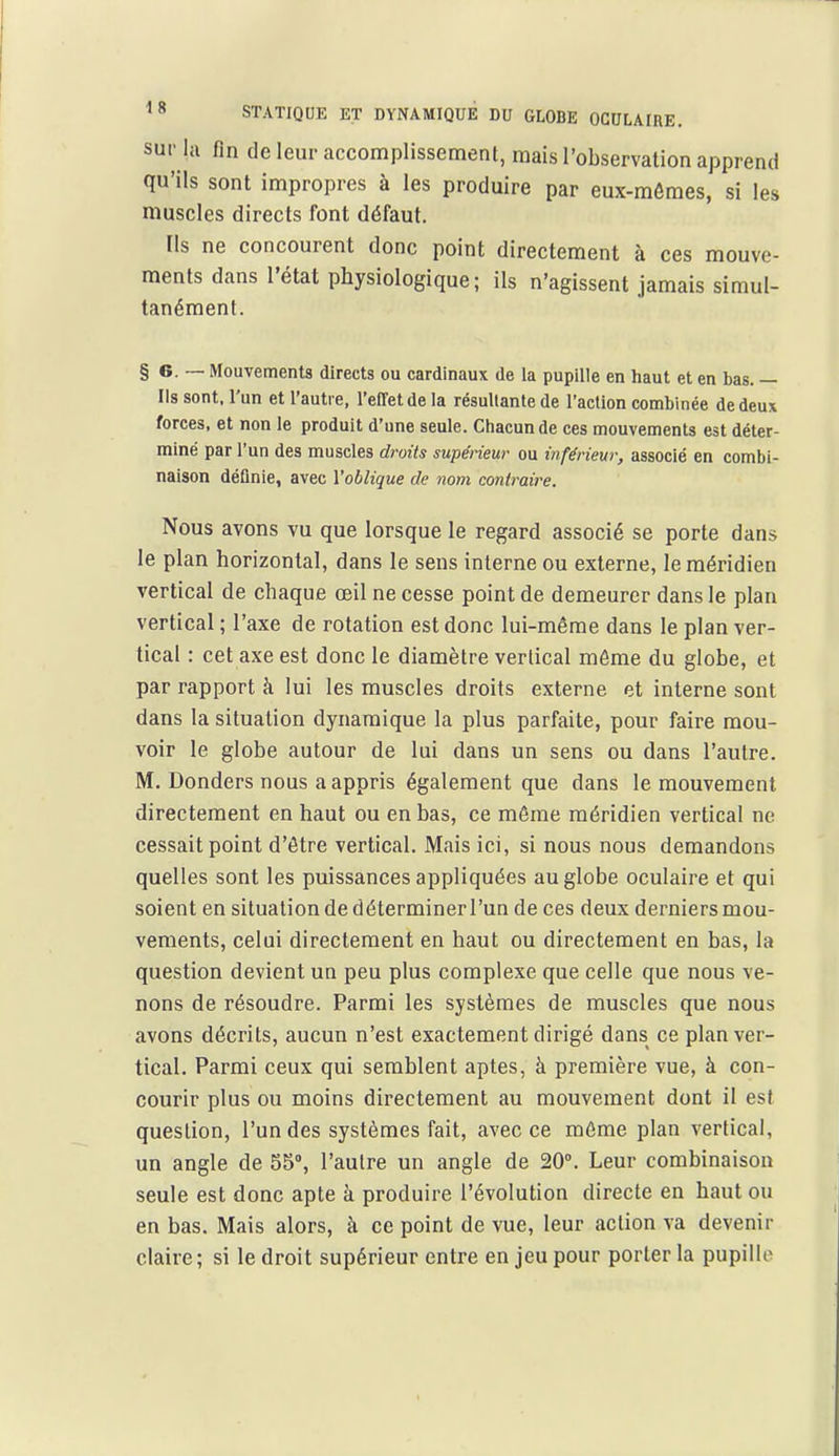 sur la fin de leur accomplissement, mais l'observation apprend qu'ils sont impropres à les produire par eux-mômes, si les muscles directs font défaut. Ils ne concourent donc point directement à ces mouve- ments dans l'état physiologique; ils n'agissent jamais simul- tanément. § e. -— Mouvements directs ou cardinaux de la pupille en haut et en bas. — Ils sont, l'un et l'autre, l'effet de la résultante de l'action combinée de deux forces, et non le produit d'une seule. Chacun de ces mouvements est déter- miné par l'un des muscles droits supérieur ou inférieur, associé en combi- naison définie, avec l'oblique de nom contraire. Nous avons vu que lorsque le regard associé se porte dans le plan horizontal, dans le sens interne ou externe, le méridien vertical de chaque œil ne cesse point de demeurer dans le plan vertical ; l'axe de rotation est donc lui-même dans le plan ver- tical : cet axe est donc le diamètre vertical môme du globe, et par rapport à lui les muscles droits externe et interne sont dans la situation dynamique la plus parfaite, pour faire mou- voir le globe autour de lui dans un sens ou dans l'autre. M. Donders nous a appris également que dans le mouvement directement en haut ou en bas, ce même méridien vertical ne cessait point d'être vertical. Mais ici, si nous nous demandons quelles sont les puissances appliquées au globe oculaire et qui soient en situation de déterminer l'un de ces deux derniers mou- vements, celui directement en haut ou directement en bas, la question devient un peu plus complexe que celle que nous ve- nons de résoudre. Parmi les systèmes de muscles que nous avons décrits, aucun n'est exactement dirigé dans ce plan ver- tical. Parmi ceux qui semblent aptes, à première vue, à con- courir plus ou moins directement au mouvement dont il est question, l'un des systèmes fait, avec ce même plan vertical, un angle de 55, l'autre un angle de 20°. Leur combinaison seule est donc apte à produire l'évolution directe en haut ou en bas. Mais alors, à ce point de vue, leur action va devenir claire; si le droit supérieur entre en jeu pour porter la pupille