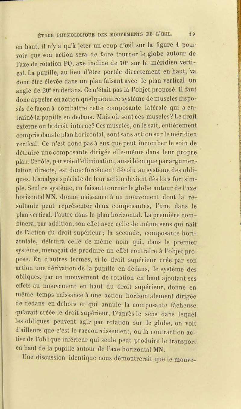 en haut, il n'y a qu'à jeter un coup d'oeil sur la figure 1 pour voir que son action sera de faire tourner le globe autour de l'axe de rotation PQ, axe incliné de 70° sur le méridien verti- cal. La pupille, au lieu d'être portée directement en haut, va donc être élevée dans un plan faisant avec le plan vertical un angle de 20° en dedans. Ce n'était pas là l'objet proposé. Il faut donc appeler en action quelque autre système de muscles dispo- sés de façon à combattre cette composante latérale qui a en- traîné la pupille en dedans. Mais où sont ces muscles? Le droit externe ou le droit interne? Ces muscles, on le sait, entièrement compris dans le plan horizonlal, sont sans action sur le méridien vertical. Ce n'est donc pas à eux que peut incomber le soin de détruire une composante dirigée elle-même dans leur propre plan.Cerôle, par voie d'élimination, aussi bien que parargumen- tation directe, est donc forcément dévolu au système des obli- ques. L'analyse spéciale de leur action devient dès lors fort sim- ple. Seul ce système, en faisant tourner le globe autour de l'axe horizontal MN, donne naissance à un mouvement dont la ré- sultante peut représenter deux composantes, l'une dans le plan vertical, l'autre dans le plan horizontal. La première com- binera, par addition, son effet avec celle de môme sens qui naît de l'action du droit supérieur; la seconde, composante hori- zontale, détruira celle de même nom qui, dans le premier système, menaçait de produire un effet contraire à l'objet pro- posé. En d'autres termes, si le droit supérieur crée par son action une dérivation de la pupille en dedans, le système des obliques, par un mouvement de rotation en haut ajoutant ses effets au mouvement en haut du droit supérieur, donne en môme temps naissance à une action horizontalement dirigée de dedans en dehors et qui annule la composante fâcheuse qu'avait créée le droit supérieur. D'après le sens dans lequel les obliques peuvent agir par rotation sur le globe, on voit d'ailleurs que c'est le raccourcissement, ou la contraction ac- tive de l'oblique inférieur qui seule peut produire le transport en haut de la pupille autour de l'axe horizontal MN. Une discussion identique nous démontrerait que le raouve-