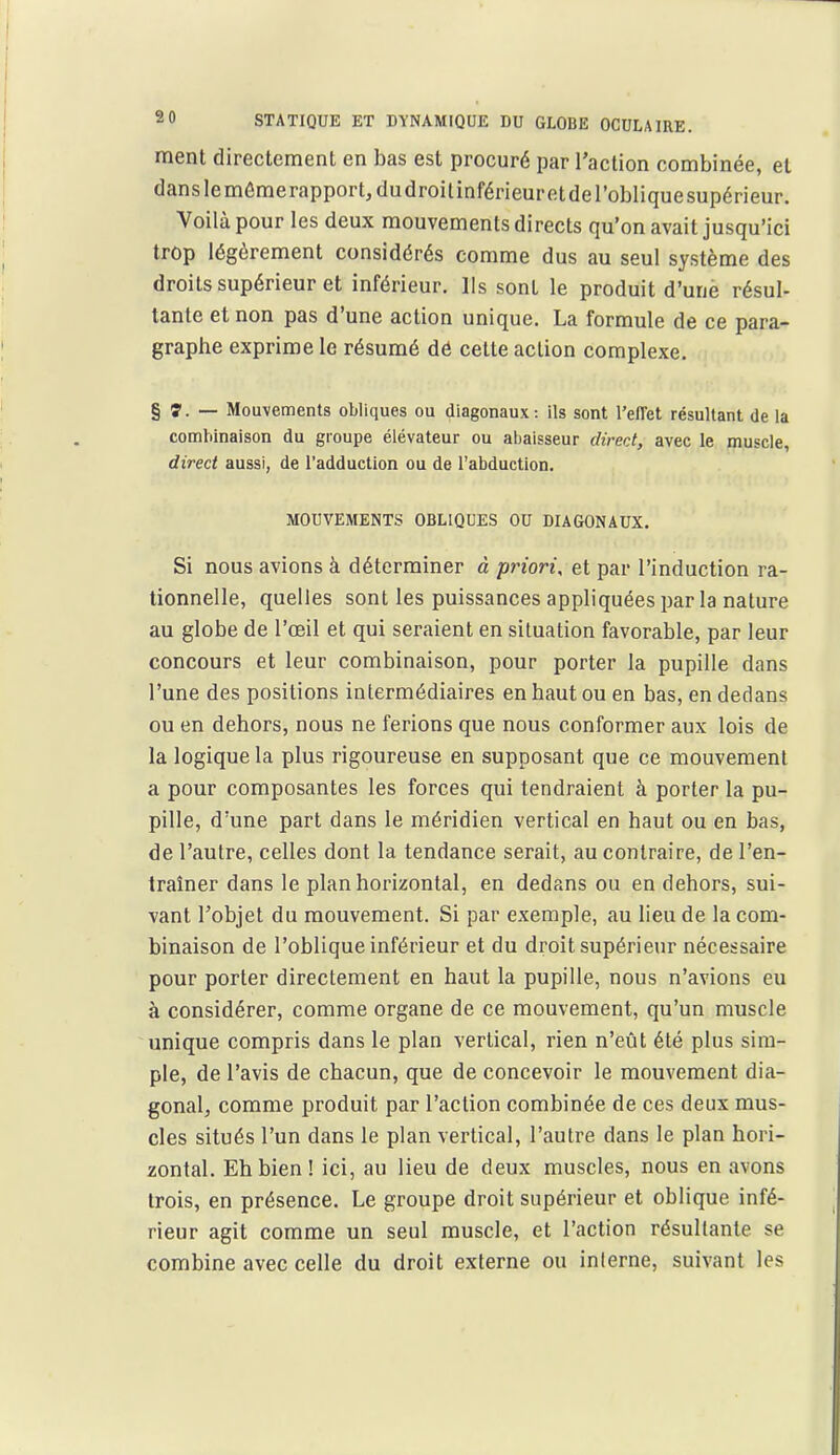 ment directement en bas est procuré par l'action combinée, et danslemémerapportjdudroitinférieuretderobliquesupérieur. Voilà pour les deux mouvements directs qu'on avait jusqu'ici trop légèrement considérés comme dus au seul système des droits supérieur et inférieur. Ils sont le produit d'une résul- tante et non pas d'une action unique. La formule de ce para- graphe exprime le résumé dé cette action complexe. § 7. — Mouvements obliques ou diagonaux: ils sont l'efTet résultant de la combinaison du groupe élévateur ou almisseur direrj, avec le muscle, direct aussi, de l'adduction ou de l'abduction. MOUVEMENTS OBLIQUES OU DIAGONAUX. Si nous avions à déterminer à priori, et par l'induction ra- tionnelle, quelles sont les puissances appliquées j^ar la nature au globe de l'œil et qui seraient en situation favorable, par leur concours et leur combinaison, pour porter la pupille dans l'une des positions intermédiaires en haut ou en bas, en dedans ou en dehors, nous ne ferions que nous conformer aux lois de la logique la plus rigoureuse en supposant que ce mouvement a pour composantes les forces qui tendraient à porter la pu- pille, d'une part dans le méridien vertical en haut ou en bas, de l'autre, celles dont la tendance serait, au contraire, de l'en- traîner dans le plan horizontal, en dedans ou en dehors, sui- vant l'objet du mouvement. Si par exemple, au lieu de la com- binaison de l'oblique inférieur et du droit supérieur nécessaire pour porter directement en haut la pupille, nous n'avions eu à considérer, comme organe de ce mouvement, qu'un muscle unique compris dans le plan vertical, rien n'eût été plus sim- ple, de l'avis de chacun, que de concevoir le mouvement dia- gonal, comme produit par l'action combinée de ces deux mus- cles situés l'un dans le plan vertical, l'autre dans le plan hori- zontal. Eh bien! ici, au lieu de deux muscles, nous en avons trois, en présence. Le groupe droit supérieur et oblique infé- rieur agit comme un seul muscle, et l'action résultante se combine avec celle du droit externe ou inlerne, suivant les