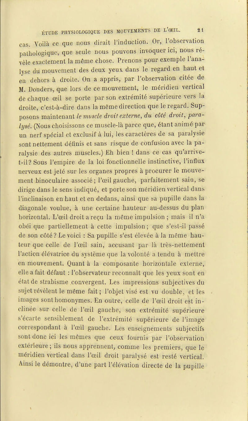 cas. Voilà ce que nous dirait l'induclion. Or, l'observation pathologique, que seule nous pouvons invoquer ici, nous ré- vèle exactement la même chose. Prenons pour exemple l'ana- lyse du mouvement des deux yeux dans le regard en haut et en dehors à droite. On a appris, par l'observation citée de M. Donders, que lors de ce mouvement, le méridien vertical de chaque œil se porte par son extrémité supérieure vers la droite, c'est-à-dire dans la môme direction que le regard. Sup- posons maintenant le mvscle droit externe, du côté droit, para- lysé. (Nous choisissons ce muscle-là parce que, étant animé par un nerf spécial et exclusif à lui, les caractères de sa paralysie sont nettement définis et sans risque de confusion avec la pa- ralysie des autres muscles.) Eh bien ! dans ce cas qu'arrive- t-il?Sous l'empire de la loi fonctionnelle instinctive, l'influx nei'veux est jeté sur les organes propres à procurer le mouve- ment binoculaire associé; l'œil gauche, parfaitement sain, se dirige dans le sens indiqué, et porte son méridien vertical dans l'inclinaison en haut et en dedans, ainsi que sa pupille dans la diagonale voulue, à une certaine hauteur au-dessus du plan horizontal. L'œil droit a reçu la môme impulsion ; mais il n'a obéi que partiellement à cette impulsion ; que s'est-:il passé de son côté? Le voici : Sa pupille s'est élevée à la môme hau- teur que celle de l'œil sain, accusant par là très-nettement l'aclion élévatrice du système que la volonté a tendu à mettre en mouvement. Quant à la composante horizontale externe, elle a fait défaut : l'observateur reconnaît que les yeux sont en état de strabisme convergent. Les impressions subjectives du sujet révèlent le même fait; l'objet visé est vu double, et les images sont homonymes. En outre, celle de l'œil droit est in- clinée sur celle de l'œil gauche, son extrémité supérieure s'écarte sensiblement de l'extrémité supérieure de l'image correspondant à l'œil gauche. Les enseignements subjectifs sont donc ici les mômes que ceux fournis par l'observation extérieure; ils nous apprennent, comme les premiers, que le méridien vertical dans l'œil droit paralysé est resté vertical. Ainsi le démontre, d'une part l'élévation directe de la pupille