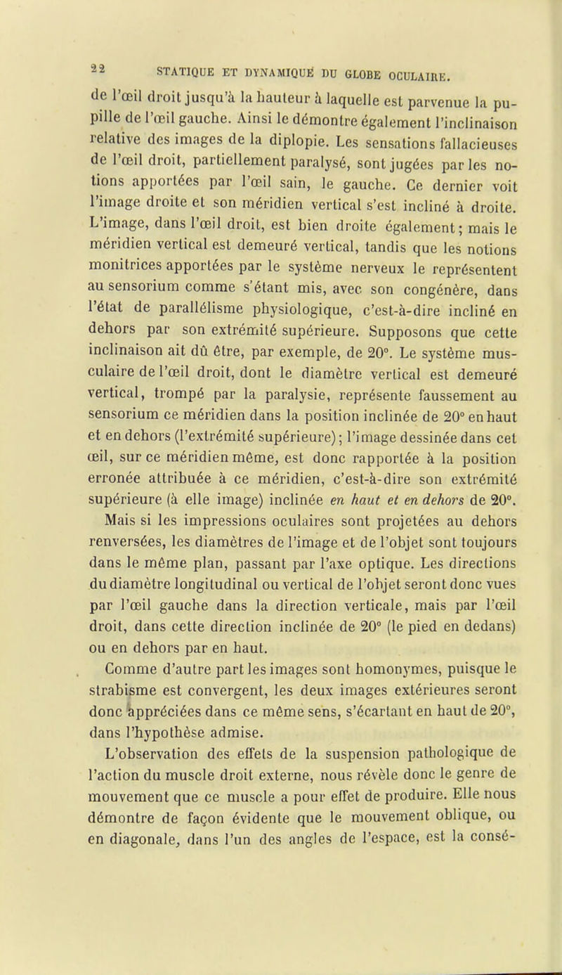 de l'œil droit jusqu'à la hauteur h laquelle est parvenue la pu- pille de l'œil gauche. Ainsi le démontre également l'inclinaison relative des images de la diplopie. Les sensations fallacieuses de l'œil droit, partiellement paralysé, sont jugées parles no- lions apportées par l'œil sain, le gauche. Ce dernier voit l'image droite et son méridien vertical s'est incliné à droite. L'image, dans l'œil droit, est bien droite également; mais le méridien vertical est demeuré vertical, tandis que les notions monitrices apportées par le système nerveux le représentent ausensorium comme s'étant mis, avec son congénère, dans l'état de parallélisme physiologique, c'est-à-dire incliné en dehors par son extrémité supérieure. Supposons que cette inclinaison ait dû être, par exemple, de 20°. Le système mus- culaire de l'œil droit, dont le diamètre vertical est demeuré vertical, trompé par la paralysie, représente faussement au sensorium ce méridien dans la position inclinée de 20° en haut et en dehors (l'extrémité supérieure) ; l'image dessinée dans cet œil, sur ce méridien même, est donc rapportée à la position erronée attribuée à ce méridien, c'est-à-dire son extrémité supérieure (à elle image) inclinée en haut et en dehors de 20°. Mais si les impressions oculaires sont projetées au dehors renversées, les diamètres de l'image et de l'objet sont toujours dans le même plan, passant par l'axe optique. Les directions du diamètre longitudinal ou vertical de l'objet seront donc vues par l'œil gauche dans la direction verticale, mais par l'œil droit, dans cette direction inclinée de 20° (le pied en dedans) ou en dehors par en haut. Comme d'autre part les images sont homonymes, puisque le strabisme est convergent, les deux images extérieures seront donc appréciées dans ce môme sens, s'écartant en haut de 20°, dans l'hypothèse admise. L'observation des effets de la suspension pathologique de l'action du muscle droit externe, nous révèle donc le genre de mouvement que ce muscle a pour effet de produire. Elle nous démontre de façon évidente que le mouvement oblique, ou en diagonale, dans l'un des angles de l'espace, est la consé-