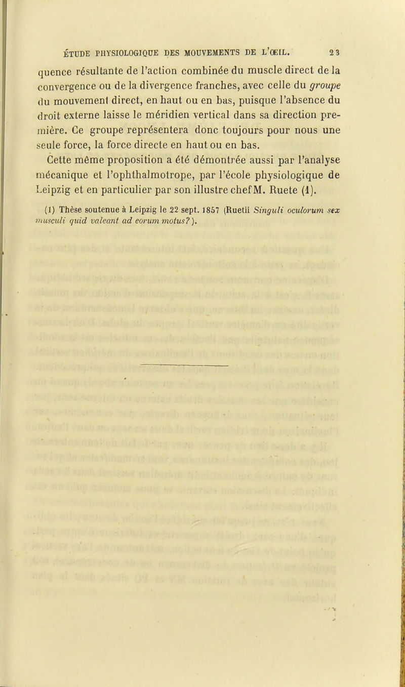 quence résultante de l'action combinée du muscle direct de la convergence ou de la divergence franches, avec celle du groupe du raouvemeni direct, en haut ou en bas, puisque l'absence du droit externe laisse le méridien vertical dans sa direction pre- mière. Ce groupe représentera donc toujours pour nous une seule force, la force directe en haut ou en bas. Cette même proposition a été démontrée aussi par l'analyse mécanique et l'ophthalmotrope, par l'école physiologique de Leipzig et en particulier par son illustre chef M. Ruete (1). (1) Thèse soutenue à Leipzig le 22 sept. 1867 (Ruetii SinguU oculorum sex muscuH quid valeant ad eorum moins?).