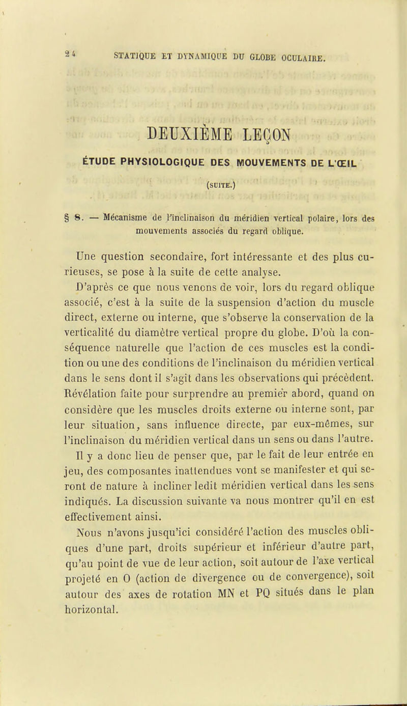 DEUXIÈME LEGON ÉTUDE PHYSIOLOGIQUE DES MOUVEMENTS DE L'ŒIL (SDITE.) §8. — Mécanisme de rinclinaison du méridien vertical polaire, lors des mouvements associés du regard oblique. Une question secondaire, fort intéressante et des plus cu- rieuses, se pose à la suite de celte analyse. D'après ce que nous venons de voir, lors du regard oblique associé, c'est à la suite de la suspension d'action du muscle direct, externe ou interne, que s'observe la conservation de la verticalité du diamètre vertical propre du globe. D'où la con- séquence naturelle que l'action de ces muscles est la condi- tion ou une des conditions de l'inclinaison du méridien vertical dans le sens dont il s'agit dans les observations qui précèdent. Révélation faite pour surprendre au premier abord, quand on considère que les muscles droits externe ou interne sont, par leur situation, sans influence directe, par eux-mêmes, sur l'inclinaison du méridien vertical dans un sens ou dans l'autre. Il y a donc lieu de penser que, par le fait de leur entrée en jeu, des composantes inattendues vont se manifester et qui se- ront de nature à incliner ledit méridien vertical dans les sens indiqués. La discussion suivante va nous montrer qu'il en est effectivement ainsi. Nous n'avons jusqu'ici considéré l'action des muscles obli- ques d'une part, droits supérieur et inférieur d'autre part, qu'au point de vue de leur action, soit autour de l'axe vertical projeté en 0 (action de divergence ou de convergence), soit autour des axes de rotation MN et PQ situés dans le plan horizontal.