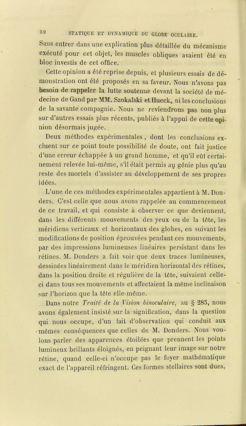 Sans entrer dans une explication plus détaillée du mécanisme exécuté pour cet objet, les muscles obliques avaient été en bloc investis de cet office. Cette opinion a été reprise depuis, et plusieurs essais de dé- monstration ont été proposés en sa faveur. Nous n'avons pas besoin de rappeler la lutte soutenue devant la société de mé- decine de Gand par MM. Szokalski et Hueck, ni les conclusions de la savante compagnie. Nous ne reviendrons pas non plus sur d'autres essais plus récents, publiés à l'appui de cette opi- nion désormais jugée.. Deux méthodes expérimentales, dont les conclusions ex- cluent sur ce point toute possibilité de doute, ont fait justice d'une erreur échappée à un grand homme, et qu'il eût certai- nement relevée lui-même, s'il était permis au génie plus qu'au reste des mortels d'assister au développement de ses propres idées. L'une de ces méthodes expérimentales appartient à M. Don- ders. C'est celle que nous avons rappelée au commencement de ce travail, et qui consiste à observer ce que deviennent, dans les différents mouvements des yeux ou de la tête, les méridiens verticaux et horizontaux des globes, en suivant les modifications de position éprouvées pendant ces mouvements, par des impressions lumineuses linéaires persistant dans les rétines. M. Donders a fait voir que deux traces lumineuses, dessinées linéairement dans le méridien horizontal des rétines, dans la position droite et régulière de la tête, suivaient celle- ci dans tous ses mouvements et affectaient la même inclinaison sur l'horizon que la tête elle-même. Dans notre Traité de la Vision binoculaire, au § 285, nous avons également insisté sur la signification, dans la question qui nous occupe, d'un fait d'observation qui conduit aux ■mômes conséquences que celles de M. Donders. Nous vou- lons parler des apparences étoilées que prennent les points lumineux brillants éloignés, en peignant leur image sur notre rétine, quand celle-ci n'occupe pas le foyer mathématique exact de l'appareil réfringent. Ces formes slellaires sont dues,