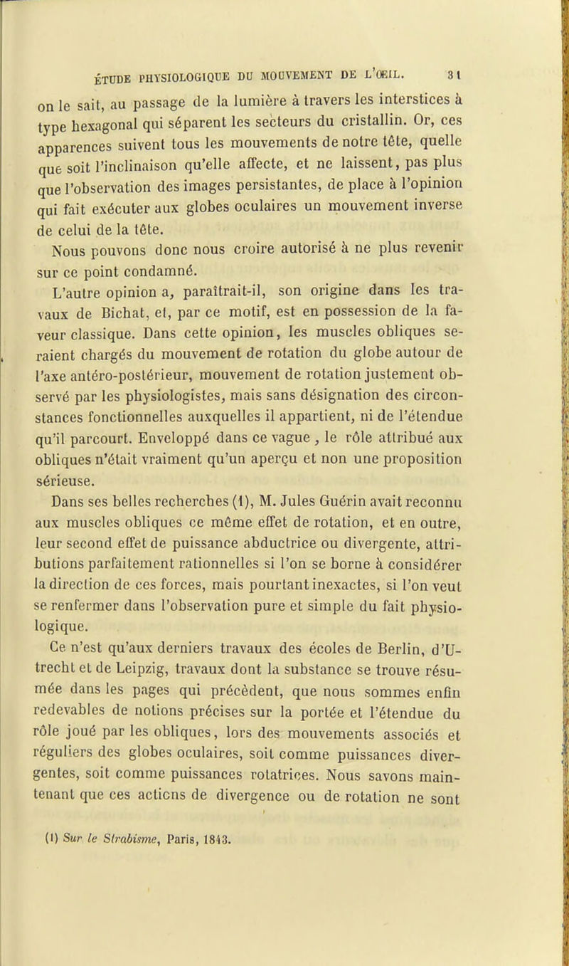 on le sait, au passage de la lumière à travers les interstices à type hexagonal qui séparent les secteurs du cristallin. Or, ces apparences suivent tous les mouvements de notre tête, quelle que soit l'inclinaison qu'elle affecte, et ne laissent, pas plus que l'observation des images persistantes, de place à l'opinion qui fait exécuter aux globes oculaires un mouvement inverse de celui de la tête. Nous pouvons donc nous croire autorisé à ne plus revenir sur ce point condamné. L'autre opinion a, paraîtrait-il, son origine dans les tra- vaux de Bichat, et, par ce motif, est en possession de la fa- veur classique. Dans cette opinion, les muscles obliques se- raient chargés du mouvement de rotation du globe autour de l'axe antéro-poslérieur, mouvement de rotation justement ob- servé par les physiologistes, mais sans désignation des circon- stances fonctionnelles auxquelles il appartient, ni de l'étendue qu'il parcourt. Enveloppé dans ce vague , le rôle attribué aux obliques n'était vraiment qu'un aperçu et non une proposition sérieuse. Dans ses belles recherches (1), M. Jules Guérin avait reconnu aux muscles obliques ce môme effet de rotation, et en outre, leur second effet de puissance abductrice ou divergente, attri- butions parfaitement rationnelles si l'on se borne à considérer la direction de ces forces, mais pourtant inexactes, si l'on veut se renfermer dans l'observation pure et simple du fait physio- logique. Ce n'est qu'aux derniers travaux des écoles de Berlin, d'U- trecht et de Leipzig, travaux dont la substance se trouve résu- mée dans les pages qui précèdent, que nous sommes enfin redevables de notions précises sur la portée et l'étendue du rôle joué par les obliques, lors des mouvements associés et réguliers des globes oculaires, soit comme puissances diver- gentes, soit comme puissances rotatrices. Nous savons main- tenant que ces actions de divergence ou de rotation ne sont