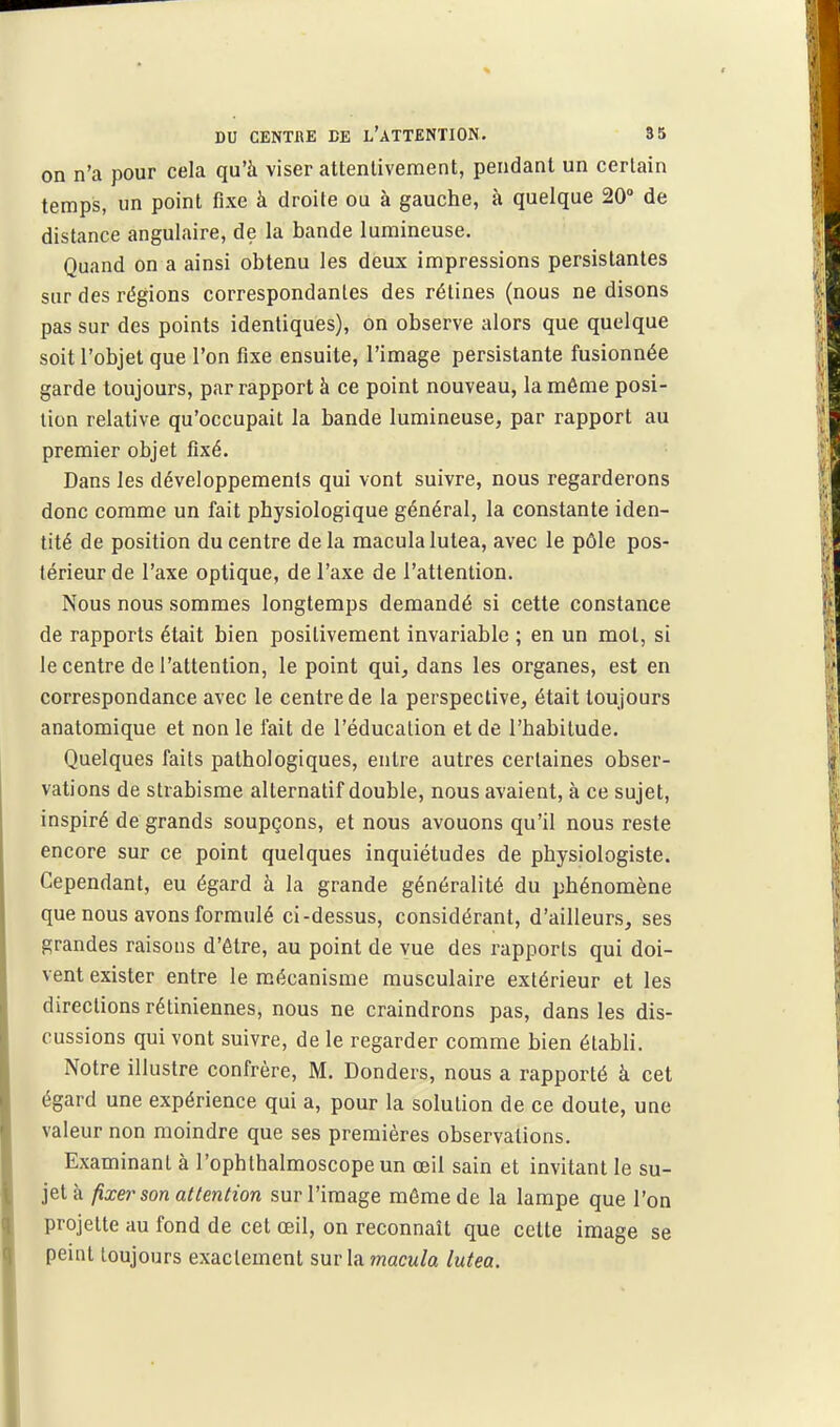 DU CENTBE CE l'aTTENTION. 95 on n'a pour cela qu'à viser attentivement, pendant un certain temps, un point fixe à droite ou à gauche, à quelque 20 de distance angulaire, de la bande lumineuse. Quand on a ainsi obtenu les deux impressions persistantes sur des régions correspondantes des rétines (nous ne disons pas sur des points identiques), on observe alors que quelque soit l'objet que l'on fixe ensuite, l'image persistante fusionnée garde toujours, par rapport à ce point nouveau, la même posi- tion relative qu'occupait la bande lumineuse, par rapport au premier objet fixé. Dans les développements qui vont suivre, nous regarderons donc comme un fait physiologique général, la constante iden- tité de position du centre delà macula lutea, avec le pôle pos- térieur de l'axe optique, de l'axe de l'attention. Nous nous sommes longtemps demandé si cette constance i de rapports était bien positivement invariable ; en un mol, si 1 le centre de l'attention, le point qui, dans les organes, est en correspondance avec le centre de la perspective, était toujours anatomique et non le fait de l'éducation et de l'habitude. Quelques faits pathologiques, entre autres certaines obser- vations de strabisme alternatif double, nous avaient, à ce sujet, inspiré de grands soupçons, et nous avouons qu'il nous reste encore sur ce point quelques inquiétudes de physiologiste. Cependant, eu égard à la grande généralité du phénomène que nous avons formulé ci-dessus, considérant, d'ailleurs, ses grandes raisons d'être, au point de vue des rapports qui doi- vent exister entre le mécanisme musculaire extérieur et les directions rétiniennes, nous ne craindrons pas, dans les dis- cussions qui vont suivre, de le regarder comme bien établi. Notre illustre confrère, M. Donders, nous a rapporté à cet égard une expérience qui a, pour la solution de ce doute, une valeur non moindre que ses premières observations. Examinant à l'ophthalmoscope un œil sain et invitant le su- jet à fixer son attention sur l'image môme de la lampe que l'on projette au fond de cet œil, on reconnaît que cette image se peint toujours exactement sur la macula lutea.