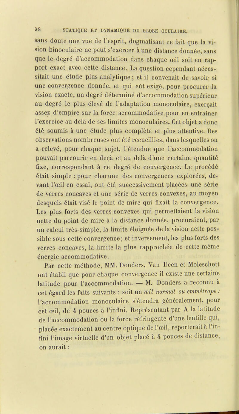 sans doute une vue de l'esprit, dogmatisant ce fait que la vi- sion binoculaire ne peut s'exercer à une distance donnée, sans que le degré d'accommodation dans chaque œil soit en rap- port exact avec cette distance. La question cependant néces- sitait une étude plus analytique ; et il convenait de savoir si une convergence donnée, et qui eût exigé, pour procurer la vision exacte, un degré déterminé d'accommodation supérieur au degré le plus élevé de l'adaptation monoculaire, exerçait assez d'empire sur la force accommodalive pour en entraîner l'exercice au delà de ses limites monoculaires. Cet objet a donc été soumis à une élude plus complète et plus attentive. Des observations nombreuses ont été recueillies, dans lesquelles on a relevé, pour chaque sujet, l'étendue que l'accommodation pouvait parcourir en deçà et au delà d'une certaine quantité fixe, correspondant à ce degré de convergence. Le procédé était simple : pour chacune des convergences explorées, de- vant l'œil en essai, ont été successivement placées une série de verres concaves et une série de verres convexes, au moyen desquels était visé le point de mire qui fixait la convergence. Les plus forts des verres convexes qui permettaient la vision nette du point de mire à la distance donnée, procuraient, par un calcul très-simple, la limite éloignée de la vision nette pos- sible sous cette convergence; et inversement, les plus forts des verres concaves, la limite la plus rapprochée de cette même énergie accommodalive. Par cette méthode, MM. Donders, Van Deen et Moleschott ont établi que pour chaque convergence il existe une certaine latitude pour l'accommodation. — M. Donders a reconnu à cet égard les faits suivants : soit un œil normal ou emmétrope : l'accommodation monoculaire s'étendra généralement, pour cet œil, de 4 pouces à l'infini. Représentant par A la latitude de l'accommodation ou la force réfringente d'une lentille qui, placée exactement au centre optique de l'œil, reporterait à l'in- fini l'image virtuelle d'un objet placé à 4 pouces de dislance, on aurait :