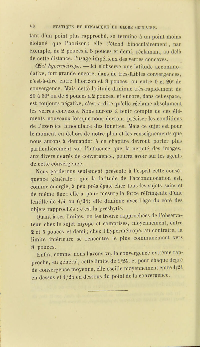 lanl d'un point plus rapproché, se termine h un point moins éloigné que l'horizon; elle s'étend binoculairement, par exemple, de 2 pouces à 5 pouces et demi, réclamant, au delà de cette distance, l'usage impérieux des verres concaves. Œil hypermétrope. —Ici s'observe une latitude accommo- dative, fort grande encore, dans de très-faibles convergences, c'est-à-dire entre l'horizon et 8 pouces, ou entre 0 et 20» de convergence. Mais cette latitude diminue très-rapidement de 20 à 50° ou de 8 pouces h 2 pouces, et encore, dans cet espace, est toujours négative, c'est-à-dire qu'elle réclame absolument les verres convexes. Nous aurons à tenir compte de ces élé- ments nouveaux lorsque nous devrons préciser les conditions de l'exercice binoculaire des lunettes. Mais ce sujet est pour le moment en dehors de notre plan et les renseignements que nous aurons à demander à ce chapitre devront porter plu-s particulièrement sur l'influence que la netteté des images, aux divers degrés de convergence, pourra avoir sur les agents de cette convergence. Nous garderons seulement présente à l'esprit cette consé- quence générale : que la latitude de l'accommodation est, comme énergie, à peu près égale chez tous les sujets sains et de môme âge ; elle a pour mesure la force réfringente d'une lentille de 1/4 ou 6/24; elle diminue avec l'âge du côté des objets rapprochés : c'est la presbytie. Quant à ses limites, on les trouve rapprochées de l'observa- teur chez le sujet myope et comprises, moyennement, entre 2 et 5 pouces et demi ; chez l'hypermétrope, au contraire, la limite inférieure se rencontre le plus communément vers 8 pouces. Enfin, comme nous l'avons vu, la convergence extrême rap- proche, en général, cette limite de 1/24, et pour chaque degré de convergence moyenne, elle oscille moyennement entre 1/24 en dessus et 1/24 en dessous du point de la convergence.