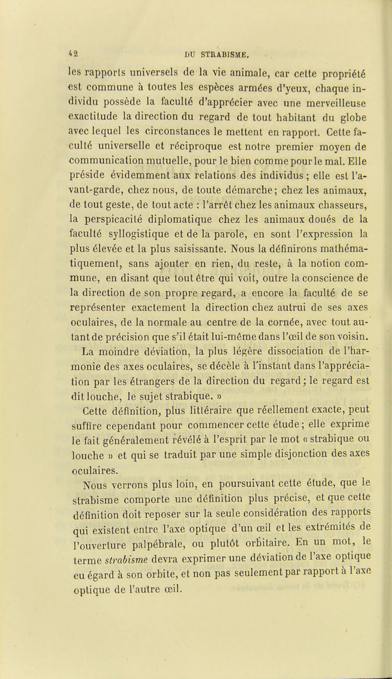 les rapports universels de la vie animale, car celte propriété est comnnune à toutes les espèces armées d'yeux, chaque in- dividu possède la faculté d'apprécier avec une merveilleuse exactitude la direction du regard de tout habitant du globe avec lequel les circonstances le mettent en rapport. Cette fa- culté universelle et réciproque est notre premier moyen de communication mutuelle, pour le bien comme pour le mal. Elle préside évidemment aux relations des individus ; elle est l'a- vant-garde, chez nous, de toute démarche; chez les animaux, de tout geste, de tout acte : l'arrêt chez les animaux chasseurs, la perspicacité diplomatique chez les animaux doués de la faculté syllogistique et de la parole, en sont l'expression la plus élevée et la plus saisissante. Nous la définirons mathéma- tiquement, sans ajouter en rien, du reste, à la notion com- mune, en disant que tout être qui voit, outre la conscience de la direction de son propre regard, a encore la faculté de se représenter exactement la direction chez autrui de ses axes oculaires, de la normale au centre de la cornée, avec tout au- tant de précision que s'il était lui-même dans l'œil de son voisin. La moindre déviation, la plus légère dissociation de l'har- monie des axes oculaires, se décèle à l'instant dans l'apprécia- tion par les étrangers de la direction du regard; le regard est dit louche, le sujet strabique. » Cette définition, plus littéraire que réellement exacte, peut suffire cependant pour commencer cette étude ; elle exprime le fait généralement révélé à l'esprit par le mot « strabique ou louche » et qui se traduit par une simple disjonction des axes oculaires. Nous verrons plus loin, en poursuivant cette étude, que le strabisme comporte une définition plus précise, et que cette définition doit reposer sur la seule considération des rapports qui existent entre l'axe optique d'un œil et les extrémités de l'ouverture palpébrale, ou plutôt orbitaire. En un mot, le terme strabisme devra exprimer une déviation de l'axe optique eu égard à son orbite, et non pas seulement par rapport h l'axe optique de l'autre œil.