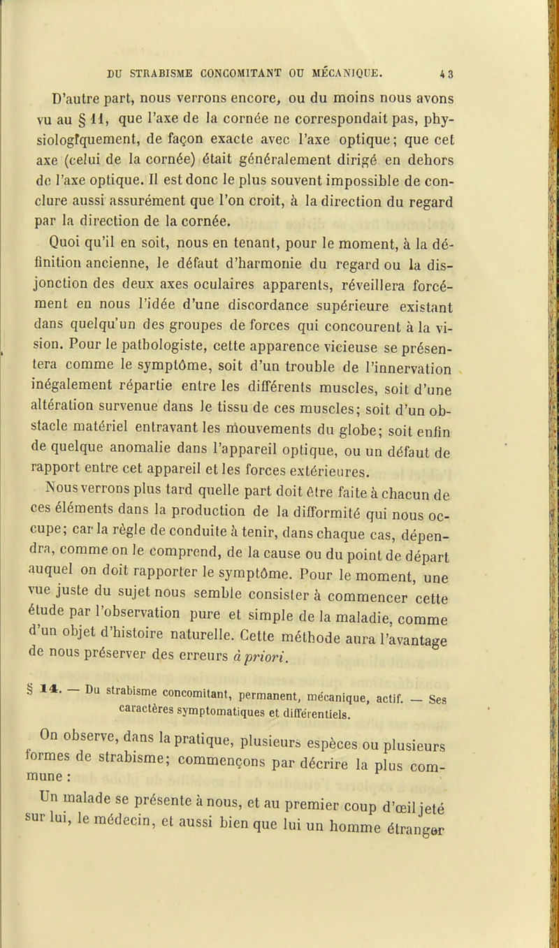 D'autre part, nous verrons encore, ou du moins nous avons vu au § 11, que l'axe de la cornée ne correspondait pas, phy- siologfquenient, de façon exacte avec l'axe optique ; que cet axe (celui de la cornée) était généralement dirigé en dehors do l'axe optique. Il est donc le plus souvent impossible de con- clure aussi assurément que l'on croit, à la direction du regard par la direction de la cornée. Quoi qu'il en soit, nous en tenant, pour le moment, à la dé- finition ancienne, le défaut d'harmonie du regard ou la dis- jonction des deux axes oculaires apparents, réveillera forcé- ment en nous l'idée d'une discordance supérieure existant dans quelqu'un des groupes de forces qui concourent à la vi- sion. Pour le patbologiste, cette apparence vicieuse se présen- tera comme le symptôme, soit d'un trouble de l'innervation inégalement répartie entre les différents muscles, soit d'une altération survenue dans le tissu de ces muscles; soit d'un ob- stacle matériel entravant les mouvements du globe; soit enfin de quelque anomalie dans l'appareil optique, ou un défaut de rapport entre cet appareil et les forces extérieures. Nous verrons plus tard quelle part doit être faite à chacun de ces éléments dans la production de la difformité qui nous oc- cupe ; car la règle de conduite k tenir, dans chaque cas, dépen- dra, comme on le comprend, de la cause ou du point de départ auquel on doit rapporter le symptôme. Pour le moment, une vue juste du sujet nous semble consister à commencer cette étude par l'observation pure et simple de la maladie, comme d'un objet d'histoire naturelle. Cette méthode aura l'avantage de nous préserver des erreurs à priori. § 14. - Da strabisme concomitant, permanent, mécanique, actif. - Ses caractères symptomatiques et difTéientlels. On observe, dans la pratique, plusieurs espèces ou plusieurs iormes de strabisme; commençons par décrire la plus com- mune : Un malade se présente à nous, et au premier coup d'œil jeté sur lui, le médecin, et aussi bien que lui un homme étranger