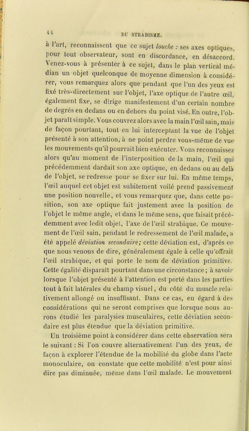 à l'arl, reconnaissent que ce sujet louche : ses axes optiques, pour tout observateur, sont en discordance, en désaccord.' Venez-vous à présenter à ce sujet, dans le plan vertical mé- dian un objet quelconque de moyenne dimension à considé- rer, vous remarquez alors que pendant que l'un des yeux est fixé très-directement sur l'objet, l'axe optique de l'autre œil, également fixe, se dirige manifestement d'un certain nombre de degrés en dedans ou en dehors du point visé. En outre, l'ob- jet paraît simple. Vous couvrez alors avec la main l'œil sain, mais de façon pourtant, tout en lui interceptant la vue de l'objet présenté à son attention, à ne point perdre vous-même de vue les mouvements qu'il pourrait bien exécuter. Vous reconnaissez alors qu'au moment de l'interposition de la main, l'œil qui précédemment dardait son axe optique, en dedans ou au delà de l'objet, se redresse pour se fixer sur lui. En môme temps, l'œil auquel cet objet est subitement voilé prend passivement une position nouvelle, et vous remarquez qiie, dans cette po- sition, son axe optique fait justement avec la position de l'objet le môme angle, et dans le môme sens, que faisait précé- demment avec ledit objet, l'axe de l'œil strabique. Ce mouve- ment de l'œil sain, pendant le redressement de l'œil malade, a été appelé déviation secondaii^e; cette déviation est, d'après ce que nous veno-ns de dire, généralement égale à celle qu'offrait l'œil strabique, et qui porte le nom de déviation primitive. Celte égalité disparaît pourtant dans une circonstance ; à savoii- lorsque l'objet présenté à l'attention est porté dans les parties tout à fait latérales du champ visuel, du côté du muscle rela- tivement allongé ou insuffisant. Dans ce cas, eu égard à des considérations qui ne seront comprises que lorsque nous au- rons étudié les paralysies musculaires, cette déviation secon- daire est plus étendue que la déviation primitive. Un troisième point à considérer dans cette observation sera le suivant : Si l'on couvre alternativement l'un des yeux, de façon à explorer Tétendue de la mobilité du globe dans l'acte monoculaire, on constate que cette mobilité n'est pour ainsi dire pas diminuée, môme dans l'œil malade. Le mouvement