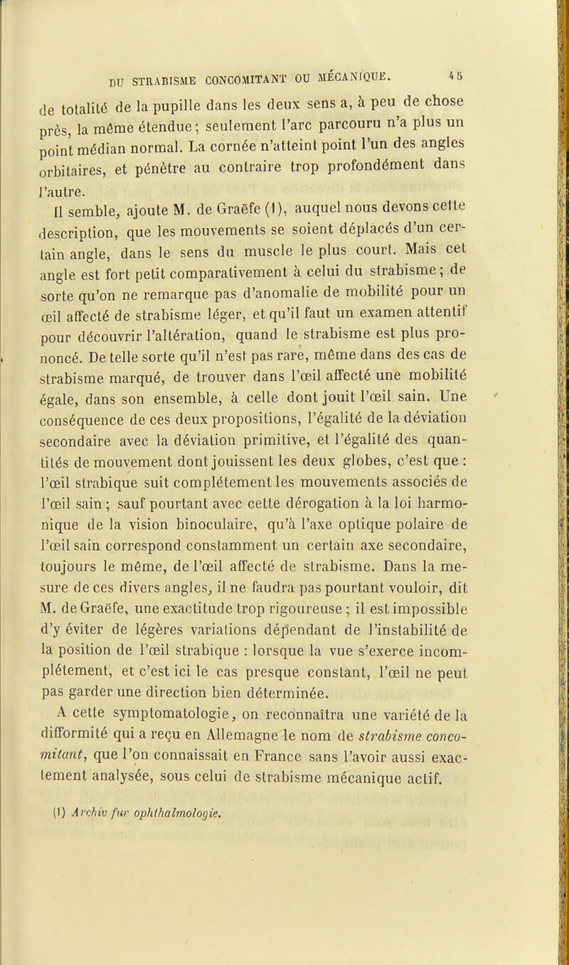 de totalité de la pupille dans les deux sens a, à peu de chose près, la môme étendue ; seulement l'arc parcouru n'a plus un point médian normal. La cornée n'atteint point l'un des angles orbitaires, et pénètre au contraire trop profondément dans l'autre. Il semble, ajoute M. de Graëfe (I), auquel nous devons celle description, que les mouvements se soient déplacés d'un cer- tain angle, dans le sens du muscle le plus court. Mais cet angle est fort petit comparativement à celui du strabisme; de sorte qu'on ne remarque pas d'anomalie de mobilité pour un œil affecté de strabisme léger, et qu'il faut un examen attentif pour découvrir l'altération, quand le strabisme est plus pro- noncé. De telle sorte qu'il n'est pas rare, môme dans des cas de strabisme marqué, de trouver dans l'œil affecté une mobilité égale, dans son ensemble, à celle dont jouit l'œil sain. Une conséquence de ces deux propositions, l'égalité de la déviation secondaire avec la déviation primitive, et l'égalité des quan- tités de mouvement dont jouissent les deux globes, c'est que : l'œil strabique suit complètement les mouvements associés de l'œil sain ; sauf pourtant avec cette dérogation à la loi harmo- nique de la vision binoculaire, qu'à l'axe optique polaire de l'œil sain correspond constamment un certain axe secondaire, toujours le même, de l'œil affecté de sti'abisme. Dans la me- sure de ces divers angles, il ne faudra pas pourtant vouloir, dit M. de Graëfe, une exactitude trop rigoureuse ; il est impossible d'y éviter de légères variations dépendant de l'instabilité de la position de l'œil strabique : lorsque la vue s'exerce incom- plètement, et c'est ici le cas presque constant, l'œil ne peut pas garder une direction bien déterminée. A cette syraptomatologie, on reconnaîtra une variété de la difformité qui a reçu en Allemagne le nom de strabisme conco- mitant, que l'on connaissait en France sans l'avoir aussi exac- tement analysée, sous celui de strabisme mécanique actif. (1) Archiv fur ophthalmologie.