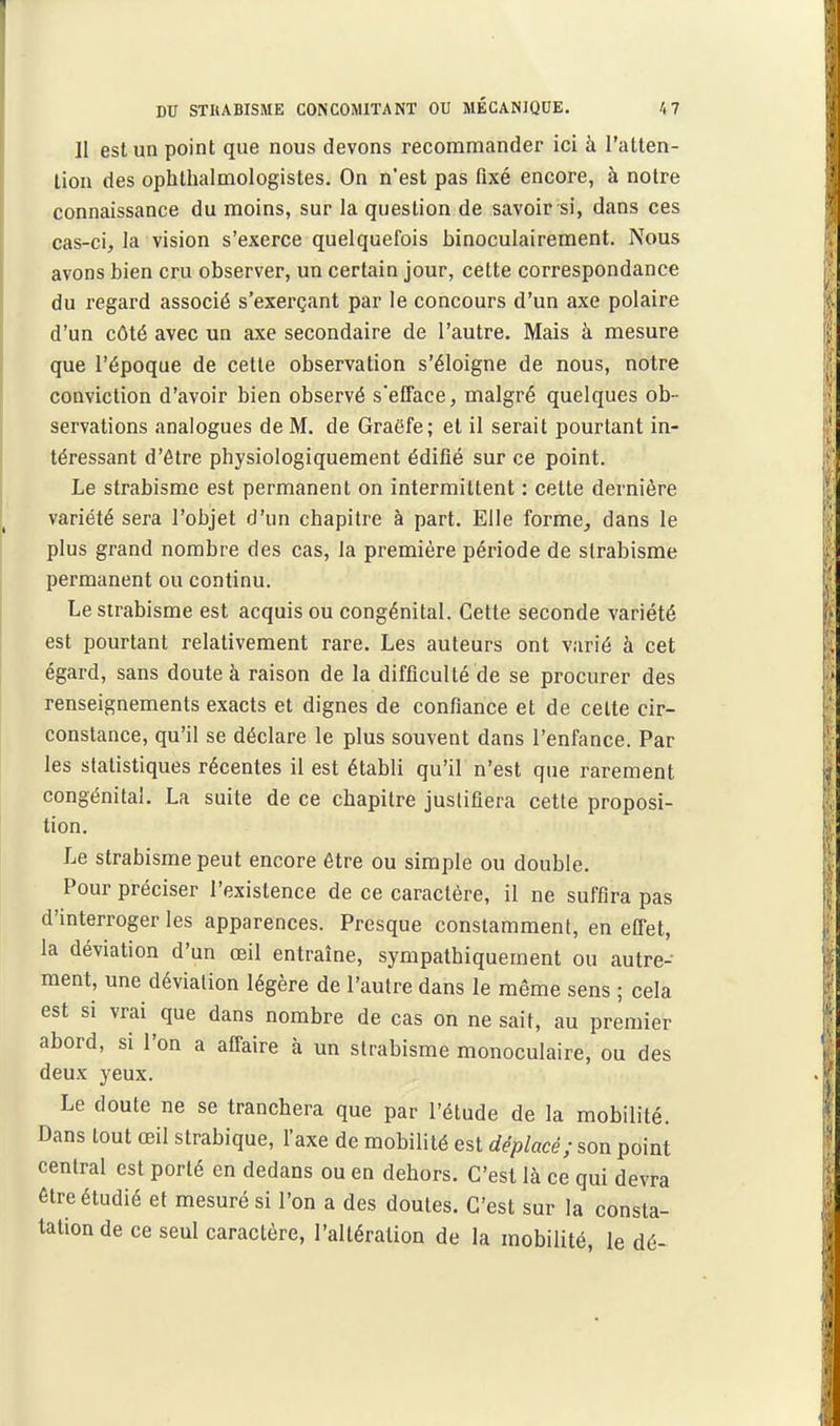 Il est un point que nous devons recommander ici à l'atten- tion des ophthalmologistes. On n'est pas fixé encore, à notre connaissance du moins, sur la question de savoir si, dans ces cas-ci, la vision s'exerce quelquefois binoculairement. Nous avons bien cru observer, un certain jour, cette correspondance du regard associé s'exerçant par le concours d'un axe polaire d'un côté avec un axe secondaire de l'autre. Mais à mesure que l'époque de cette observation s'éloigne de nous, notre conviction d'avoir bien observé s'eiTace, malgré quelques ob- servations analogues de M. de Graëfe; et il serait pourtant in- téressant d'être physiologiquement édifié sur ce point. Le strabisme est permanent on intermittent : cette dernière variété sera l'objet d'un chapitre à part. Elle forme, dans le plus grand nombre des cas, la première période de strabisme permanent ou continu. Le strabisme est acquis ou congénital. Cette seconde variété est pourtant relativement rare. Les auteurs ont varié à cet égard, sans doute à raison de la difficulté de se procurer des renseignements exacts et dignes de confiance et de cette cir- constance, qu'il se déclare le plus souvent dans l'enfance. Par les statistiques récentes il est établi qu'il n'est que rarement congénital. La suite de ce chapitre justifiera cette proposi- tion. Le strabisme peut encore être ou simple ou double. Pour préciser l'existence de ce caractère, il ne suffira pas d'interroger les apparences. Presque constamment, en effet, la déviation d'un œil entraîne, sympathiquement ou autre- ment, une déviation légère de l'autre dans le même sens ; cela est SI vrai que dans nombre de cas on ne sait, au premier abord, si l'on a affaire à un strabisme monoculaire, ou des deux yeux. Le doute ne se tranchera que par l'étude de la mobilité. Dans tout œil strabique, l'axe de mobilité est déplacé; son point central est porté en dedans ou en dehors. C'est là ce qui devra être étudié et mesuré si l'on a des doutes. C'est sur la consta- tation de ce seul caractère, l'altération de la mobilité, le dé-