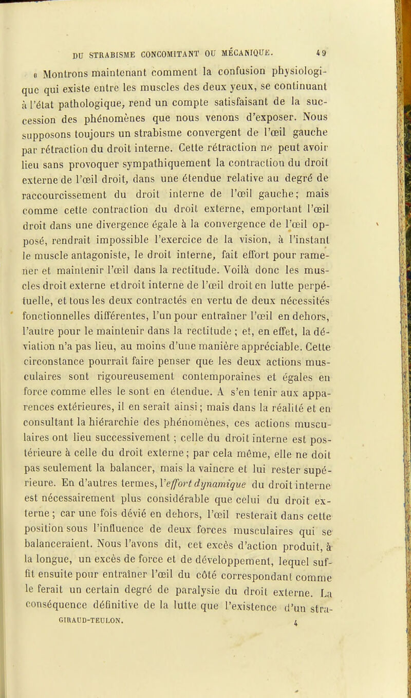 « Montrons maintenant comment la confusion physiologi- que qui existe entre les muscles des deux yeux, se continuant à l'état pathologique, rend un compte satisfaisant de la suc- cession des phénomènes que nous venons d'exposer. Nous supposons toujours un strabisme convergent de l'œil gauche par rétraction du droit interne. Cette rétraction ne peut avoir lieu sans provoquer sympathiquement la contraction du droit externe de l'œil droit, dans une étendue relative au degré de raccourcissement du droit interne de l'œil gauche; mais comme cette contraction du droit externe, emportant l'œil droit dans une divergence égale à la convergence de l'œil op- posé, rendrait impossible l'exercice de la vision, à l'instant le muscle antagoniste, le droit interne, fait effort pour rame- ner et maintenir l'œil dans la rectitude. Voilà donc les mus- cles droit externe etdroit interne de l'œil droit en lutte perpé- tuelle, et tous les deux contractés en vertu de deux nécessités fonctionnelles différentes, l'un pour entraîner l'œil en dehors, l'autre pour le maintenir dans la rectitude ; et, en effet, la dé- viation n'a pas lieu, au moins d'une manière appréciable. Cette circonstance pourrait faire penser que les deux actions mus- culaires sont rigoureusement contemporaines et égales en force comme elles le sont en étendue. A s'en tenir aux appa- rences extérieures, il en serait ainsi ; mais dans la réalité et en consultant la hiérarchie des phénomènes, ces actions muscu- laires ont lieu successivement ; celle du droit interne est pos- térieure à celle du droit externe; par cela môme, elle ne doit pas seulement la balancer, mais la vaincre et lui rester supé- rieure. En d'aulres ievmes, Vefjfort dynamique du droit interne est nécessairement plus considérable que celui du droit ex- terne ; car une fois dévié en dehors, l'œil resterait dans cette position sous l'influence de deux forces musculaires qui se balanceraient. Nous l'avons dit, cet excès d'action produit, à la longue, un excès de force et de développement, lequel suf- fit ensuite pour entraîner l'œil du côté correspondant comme le ferait un certain degré de paralysie du droit externe. La conséquence définitive de la lutte que l'existence d'un stra- GIRAUD-TEULON. /