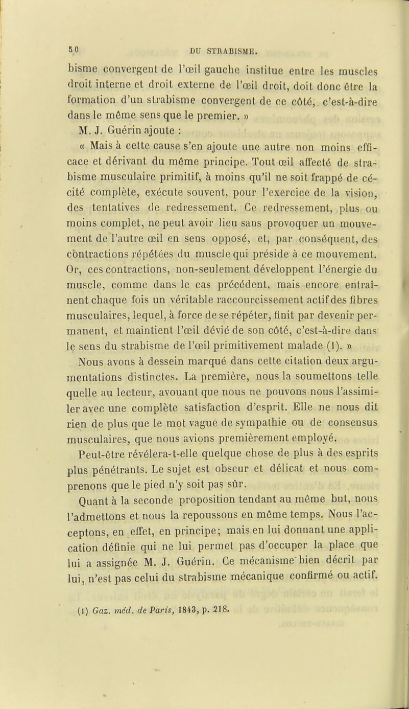 bisme convergent de l'œil gauche institue entre les muscles droit interne et droit externe de l'œil droit, doit donc 6lre la l'ormation d'un strabisme convergent de ce côté,, c'est-à-dire dans le môme sens que le premier. » M. J. Guérin ajoute : « Mais h celte cause s'en ajoute une autre non moins effi- cace et dérivant du môme principe. Tout œil affecté de stra- bisme musculaire primitif, à moins qu'il ne soit frappé de cé- cité complète, exécute souvent, pour l'exercice de la vision, des tentatives de redressement. Ce redressement, plus ou moins complet, ne peut avoir lieu sans provoquer un mouve- ment de l'autre œil en sens opposé, et, par conséquent, des contractions répétées du muscle qui préside à ce mouvement. Or, ces contractions, non-seulement développent l'énergie du muscle, comme dans le cas précédent, mais encore entraî- nent chaque fois un véritable raccourcissement actif des fibres musculaires, lequel, à force de se répéter, finit par devenir per- manent, et maintient l'œil dévié de son côté, c'est-à-dire dans le sens du strabisme de l'œil primitivement malade (I). » Nous avons à dessein marqué dans cette citation deux argu- mentations distinctes. La première, nous la soumettons telle quelle au lecteur, avouant que nous ne pouvons nous l'assimi- ler avec une complète satisfaction d'esprit. Elle ne nous dit rien de plus que le mot vague de sympathie ou de consensus musculaires, que nous avions premièrement employé. Peut-être révélera-t-elle quelque chose de plus à des esprits plus pénétrants. Le sujet est obscur et délicat et nous com- prenons que le pied n'y soit pas sûr. Quant à la seconde proposition tendant au môme but, nous l'admettons et nous la repoussons en môme temps. Nous l'ac- ceptons, en effet, en principe; mais en lui donnant une appli- cation définie qui ne lui permet pas d'occuper la place que lui a assignée M. J. Guérin. Ce mécanismebien décrit par lui, n'est pas celui du strabisme mécanique confirmé ou actif.